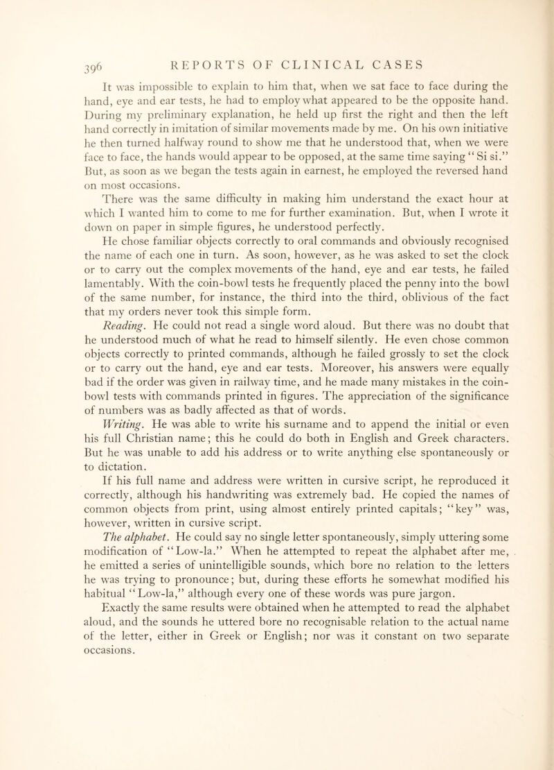 It was impossible to explain to him that, when we sat face to face during the hand, eye and ear tests, he had to employ what appeared to be the opposite hand. During my preliminary explanation, he held up first the right and then the left hand correctly in imitation of similar movements made by me. On his own initiative he then turned halfway round to show me that he understood that, when we were face to face, the hands would appear to be opposed, at the same time saying “ Si si.” But, as soon as we began the tests again in earnest, he employed the reversed hand on most occasions. There was the same difficulty in making him understand the exact hour at which I wanted him to come to me for further examination. But, when I wrote it down on paper in simple figures, he understood perfectly. He chose familiar objects correctly to oral commands and obviously recognised the name of each one in turn. As soon, however, as he was asked to set the clock or to carry out the complex movements of the hand, eye and ear tests, he failed lamentably. With the coin-bowl tests he frequently placed the penny into the bowl of the same number, for instance, the third into the third, oblivious of the fact that my orders never took this simple form. Reading. He could not read a single word aloud. But there was no doubt that he understood much of what he read to himself silently. He even chose common objects correctly to printed commands, although he failed grossly to set the clock or to carry out the hand, eye and ear tests. Moreover, his answers were equally bad if the order was given in railway time, and he made many mistakes in the coin¬ bowl tests with commands printed in figures. The appreciation of the significance of numbers was as badly affected as that of words. Writing. He was able to write his surname and to append the initial or even his full Christian name; this he could do both in English and Greek characters. But he was unable to add his address or to write anything else spontaneously or to dictation. If his full name and address were written in cursive script, he reproduced it correctly, although his handwriting was extremely bad. He copied the names of common objects from print, using almost entirely printed capitals; “key” was, however, written in cursive script. The alphabet. He could say no single letter spontaneously, simply uttering some modification of “Low-la.” When he attempted to repeat the alphabet after me, he emitted a series of unintelligible sounds, which bore no relation to the letters he was trying to pronounce; but, during these efforts he somewhat modified his habitual “Low-la,” although every one of these words was pure jargon. Exactly the same results were obtained when he attempted to read the alphabet aloud, and the sounds he uttered bore no recognisable relation to the actual name of the letter, either in Greek or English; nor was it constant on two separate occasions.