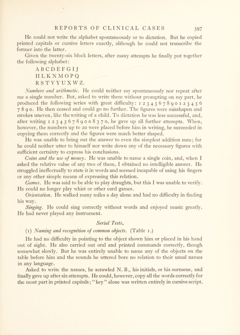 He could not write the alphabet spontaneously or to dictation. But he copied printed capitals or cursive letters exactly, although he could not transcribe the former into the latter. Given the twenty-six block letters, after many attempts he finally put together the following alphabet: ABCDEFGIJ HLKNMOPQ RSTVYUXWZ. Numbers and arithmetic. He could neither say spontaneously nor repeat after me a single number. But, asked to write them without prompting on my part, he produced the following series with great difficulty: 1234567890123456 7890. He then ceased and could go no further. The figures were misshapen and strokes uneven, like the writing of a child. To dictation he was less successful, and, after writing 123456789008370, he gave up all further attempts. When, however, the numbers up to 20 were placed before him in writing, he succeeded in copying them correctly and the figures were much better shaped. He was unable to bring out the answer to even the simplest addition sum; for he could neither utter to himself nor write down any of the necessary figures with sufficient certainty to express his conclusions. Coins and the use of money. He was unable to name a single coin, and, when I asked the relative value of any two of them, I obtained no intelligible answer. He struggled ineffectually to state it in words and seemed incapable of using his fingers or any other simple means of expressing this relation. Games. He was said to be able to play draughts, but this I was unable to verify. He could no longer play whist or other card games. Orientation. He walked many miles a day alone and had no difficulty in finding his way. Singing. He could sing correctly without words and enjoyed music greatly. He had never played any instrument. Serial Tests. (1) Naming and recognition of common objects. (Table 1.) He had no difficulty in pointing to the object shown him or placed in his hand out of sight. He also carried out oral and printed commands correctly, though somewhat slowly. But he was entirely unable to name any of the objects on the table before him and the sounds he uttered bore no relation to their usual names in any language. Asked to write the names, he scrawled N. B., his initials, or his surname, and finally gave up after six attempts. He could, however, copy all the words correctly for the most part in printed capitals; “key ” alone was written entirely in cursive script.
