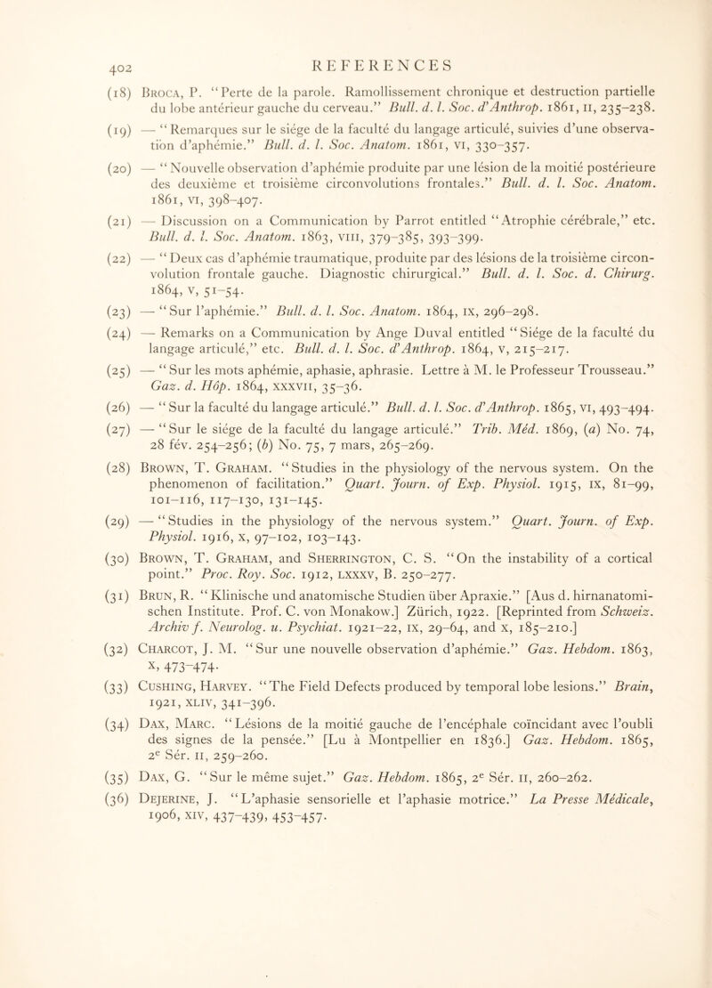 (18) Broca, P. “Perte de la parole. Ramollissement chronique et destruction partielle du lobe anterieur gauche du cerveau.” Dull. d. 1. Soc. d’Anthrop. 1861,11, 235-238. (19) — “ Remarques sur le siege de la faculte du langage articule, suivies d’une observa¬ tion d’aphemie.” Bull. d. 1. Soc. Anatom. 1861, vi, 330-357. (20) — “ Nouvelle observation d’aphemie produite par une lesion de la moitie posterieure des deuxieme et troisieme circonvolutions frontales.” Bull. d. 1. Soc. Anatom. 1861, vi, 398-407. (21) — Discussion on a Communication by Parrot entitled “Atrophie cerebrale,” etc. Bull. d. 1. Soc. Anatom. 1863, viii, 379-385, 393-399. (22) — “ Deux cas d’aphemie traumatique, produite par des lesions de la troisieme circon- volution frontale gauche. Diagnostic chirurgical.” Bull. d. 1. Soc. d. Chirurg. 1864, v, 51-54. (23) — “Sur l’aphemie.” Bull. d. 1. Soc. Anatom. 1864, ix, 296-298. (24) — Remarks on a Communication by Ange Duval entitled “Siege de la faculte du langage articule,” etc. Bull. d. 1. Soc. d' Anthrop. 1864, v, 215-217. (25) — “ Sur les mots aphemie, aphasie, aphrasie. Lettre a M. le Professeur Trousseau.” Gaz. d. Hop. 1864, xxxvii, 35-36. (26) — “ Sur la faculte du langage articule.” Bull. d. 1. Soc. d’Anthrop. 1865, vi, 493-494. (27) — “Sur le siege de la faculte du langage articule.” Trib. Med. 1869, (a) No. 74, 28 fev. 254-256; (b) No. 75, 7 mars, 265-269. (28) Brown, T. Graham. “Studies in the physiology of the nervous system. On the phenomenon of facilitation.” Quart. Journ. of Exp. Physiol. 1915, ix, 81-99, 101-116, 117-130, 131-145. (29) —“Studies in the physiology of the nervous system.” Quart. Journ. of Exp. Physiol. 1916, x, 97-102, 103-143. (30) Brown, T. Graham, and Sherrington, C. S. “On the instability of a cortical point.” Proc. Roy. Soc. 1912, lxxxv, B. 250-277. (31) Brun, R. “ Klinische und anatomische Studien liber Apraxie.” [Aus d. hirnanatomi- schen Institute. Prof. C. von Monakow.] Zurich, 1922. [Reprinted from Schweiz. Archiv f. Neurolog. u. Psychiat. 1921-22, ix, 29-64, and x, 185-210.] (32) Charcot, J. M. “Sur une nouvelle observation d’aphemie.” Gaz. Hebdom. 1863, x> 473-474* (33) Cushing, Harvey. “The Field Defects produced by temporal lobe lesions.” Brain, 1921, xliv, 341-396. (34) Dax, Marc. “Lesions de la moitie gauche de l’encephale coi'ncidant avec l’oubli des signes de la pensee.” [Lu a Montpellier en 1836.] Gaz. Hebdom. 1865, 2e Ser. 11, 259-260. (35) Dax, G. “Sur le meme sujet.” Gaz. Hebdom. 1865, 2e Ser. 11, 260-262. (36) Dejerine, J. “L’aphasie sensorielle et l’aphasie motrice.” La Presse Medicale, 1906, XIV, 437-439, 453-457-