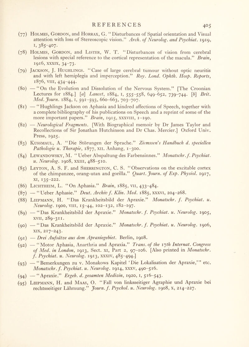 (77) Holmes, Gordon, and Horrax, G. “Disturbances of Spatial orientation and Visual attention with loss of Stereoscopic vision.” Arch, of Neurolog. and Psychiat. 1919, 1,385-407- (78) Holmes, Gordon, and Lister, W. T. “Disturbances of vision from cerebral lesions with special reference to the cortical representation of the macula.” Brain, 1916, xxxix, 34-73. (79) Jackson, J. Hughlings. “Case of large cerebral tumour without optic neuritis and with left hemiplegia and imperception.” Roy. Lond. Ophth. Hosp. Reports, 1876, viii, 434-444. (80) —“On the Evolution and Dissolution of the Nervous System.” [The Croonian Lectures for 1884.] [«] Lancet, 1884, 1, 555-558, 649-652, 739-744. [6] Brit. Med.Journ. 1884, 1, 591-593, 660-663, 703-707. (81) — “Hughlings Jackson on Aphasia and kindred affections of Speech, together with a complete bibliography of his publications on Speech and a reprint of some of the more important papers.” Brain, 1915, xxxvm, 1-190. (82) — Neurological Fragments. [With Biographical memoir by Dr James Taylor and Recollections of Sir Jonathan Hutchinson and Dr Chas. Mercier.] Oxford Univ. Press, 1925. (83) Kussmaul, A. “Die Storungen der Sprache.” Ziemssen's Handbuch d. speciellen Pathologie u. Therapie, 1877, xn. Anhang, 1-300. (84) Lewandowsky, M. “ Ueber Abspaltung des Farbensinnes.” Monatschr.f. Psychiat. u. Neurolog. 1908, xxm, 488-510. (85) Leyton, A. S. F. and Sherrington, C. S. “Observations on the excitable cortex of the chimpanzee, orang-utan and gorilla.” Quart. Journ. of Exp. Physiol. 1917, xi, 135-222. (86) Lichtheim, L. “On Aphasia.” Brain, 1885, vn, 433-484. (87) — “Ueber Aphasie.” Deut. Archiv f. Klin. Med. 1885, xxxvi, 204-268. (88) Liepmann, H. “Das Krankheitsbild der Apraxie.” Monatschr. f. Psychiat. u. Neurolog. 1900, viii, 15-44, 102-132, 182-197. (89) —“Das Krankheitsbild der Apraxie.” Monatschr. f. Psychiat. u. Neurolog. 1905, xvii, 289-311. (90) —“Das Krankheitsbild der Apraxie.” Monatschr. f. Psychiat. u. Neurolog. 1906, xix, 217-243. (91) — Drei Aufsatze aus dem Apraxiegebiet. Berlin, 1908. (92) — “Motor Aphasia, Anartnria and Apraxia.” Trans, of the 17th Internat. Congress of Med. in London, 1913, Sect, xi, Part 2, 97-106. [Also printed in Monatschr. f. Psychiat. u. Neurolog. 1913, xxxiv, 485-494.] (93) — “Bemerkungen zu v. Monakows Kapitel ‘Die Lokalisation der Apraxie,’” etc. Monatschr. f. Psychiat. u. Neurolog. 1914, xxxv, 490-516. (94) — “Apraxie.” Ergeb. d. gesamten Medizin, 1920, 1, 516-543. (95) Liepmann, H. and Maas, O. “Fall von linksseitiger Agraphie und Apraxie bei rechtsseitiger Lahmung.” Journ. f. Psychol, u. Neurolog. 1908, x, 214-227.