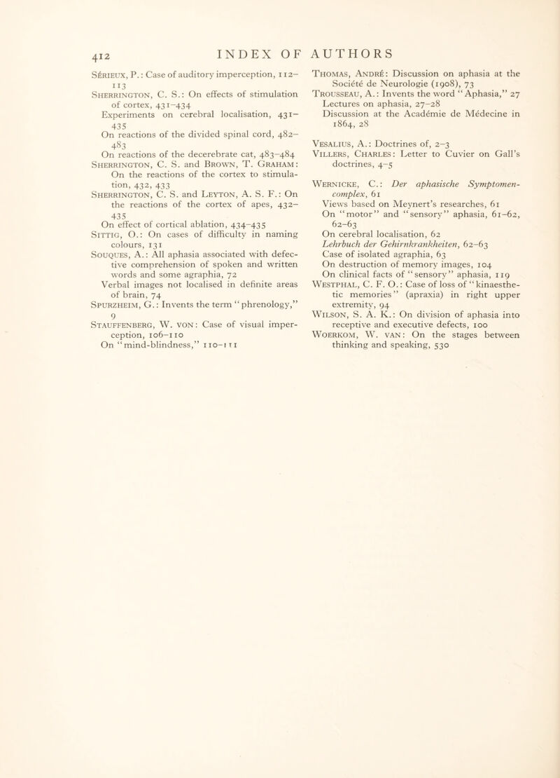 SliRiEUX, P.: Case of auditory imperception, 112— IJ3 Sherrington, C. S.: On effects of stimulation of cortex, 431-434 Experiments on cerebral localisation, 431— 435 On reactions of the divided spinal cord, 482- 483 On reactions of the decerebrate cat, 483-484 Sherrington, C. S. and Brown, T. Graham: On the reactions of the cortex to stimula¬ tion, 432, 433 Sherrington, C. S. and Leyton, A. S. F.: On the reactions of the cortex of apes, 432- 435 On effect of cortical ablation, 434-435 Sittig, O.: On cases of difficulty in naming colours, 131 Souques, A.: All aphasia associated with defec¬ tive comprehension of spoken and written words and some agraphia, 72 Verbal images not localised in definite areas of brain, 74 Spurzheim, G.: Invents the term “ phrenology,” 9 Stauffenberg, W. von: Case of visual imper¬ ception, 106-110 On “mind-blindness,” iio-iti Thomas, Andr£: Discussion on aphasia at the Societe de Neurologie (1908), 73 Trousseau, A.: Invents the word “ Aphasia,” 27 Lectures on aphasia, 27-28 Discussion at the Academie de Medecine in 1864, 28 Vesalius, A.: Doctrines of, 2-3 Villers, Charles: Letter to Cuvier on Gall’s doctrines, 4-5 Wernicke, C.: Der aphasische Symptomen- complex, 61 Views based on Meynert’s researches, 61 On “motor” and “sensory” aphasia, 61-62, 62-63 On cerebral localisation, 62 Lehrbuch der Gehirnkrankheiten, 62-63 Case of isolated agraphia, 63 On destruction of memory images, 104 On clinical facts of “sensory” aphasia, 119 Westphal, C. F. O.: Case of loss of “ kinaesthe- tic memories” (apraxia) in right upper extremity, 94 Wilson, S. A. K.: On division of aphasia into receptive and executive defects, 100 Woerkom, W. van: On the stages between thinking and speaking, 530