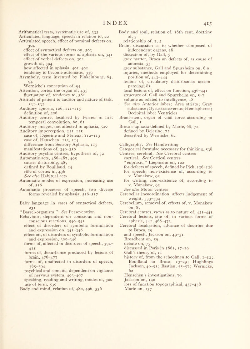 Arithmetical tests, systematic use of, 333 Articulated language, speech in relation to, 20 Articulated speech, effect of nominal defects on, 304 effect of syntactical defects on, 303 effect of the various forms of aphasia on, 341 effect of verbal defects on, 302 growth of, 394 how affected in aphasia, 401-402 tendency to become automatic, 339 Asymboly, term invented by Finkelnburg, 64, 94 Wernicke’s conception of, 94 Attention, cortex the organ of, 435 fluctuation of, tendency to, 381 Attitude of patient to auditor and nature of task, 53I-S32 Auditory agnosia, 106, m-115 definition of, 206 Auditory centre, localised by Ferrier in first temporal convolution, 60, 61 Auditory images, not affected in aphasia, 520 Auditory imperception, m-115 case of, Dejerine and Serieux, 112-113 case of, Henschen, 113, 114 difference from Sensory Aphasia, 115 manifestations of, 349-350 Auditory psychic centres, hypothesis of, 32 Automatic acts, 486-487, 495 causes disturbing, 487 defined by Bouillaud, 14 role of cortex in, 436 See also Habitual acts Automatic modes of expression, increasing use of, 516 Automatic processes of speech, two diverse forms revealed by aphasia, 516-517 Baby language in cases of syntactical defects, 231 “Barrel-organism.” See Perseveration Behaviour, dependent on conscious and non- conscious reactions, 540-541 effect of disorders of symbolic formulation and expression on, 341-348 effect on, of disorders of symbolic formulation and expression, 300-348 forms of, affected in disorders of speech, 394- 411 forms of, disturbance produced by lesions of brain, 476-477 forms of, unaffected in disorders of speech, 385-394 psychical and somatic, dependent on vigilance of nervous system, 493-497 speaking, reading and writing, modes of, 300 use of term, 539 Body and mind, relation of, 480, 496, 536 415 Body and soul, relation of, 18th cent, doctrine of, 3 relationship of, 1,2 Brain, discussion as to whether composed of independent organs, 18 dissection of, by Gall, 5 grey matter, Broca on defects of, as cause of amnesia, 55 grey substance, Gall and Spurzheim on, 6 n. injuries, methods employed for determining position of, 443-444 lesions of, circulatory disturbances accom¬ panying, 85 local lesions of, effect on function, 436-441 structure of, Gall and Spurzheim on, 5-7 volume as related to intelligence, 18 See also Anterior lobes; Area striata; Grey substance; Gyrus transversus; Hemispheres; Occipital lobe; Ventricles Brain-stem, organ of vital force according to Gall, 5 Broca’s aphasia defined by Marie, 68, 72 defined by Dejerine, 72 described by Wernicke, 62 Calligraphy. See Handwriting Categorical formulae necessary for thinking, 538 Centres, cerebral. See Cerebral centres cortical. See Cortical centres “eupraxic,” Liepmann on, 102 for defects of speech, defined by Pick, 126-128 for speech, non-existence of, according to v. Monakow, 92 for writing, non-existence of, according to v. Monakow, 92 See also Motor centres Cerebellar incoordination, affects judgement of weight, 533-534 Cerebellum, removal of, effects of, v. Monakow on, 87 Cerebral centres, views as to nature of, 431-441 Cerebral lesions, site of, in various forms of aphasia, 441, 468-473 Cerebral localisation, advance of doctrine due to Broca, 29 and speech, Jackson on, 49—51 Broadbent on, 59 debate on, 75 discussed in Paris in 1861, 17-29 Gall’s theory of, 11 history of, from the schoolmen to Gall, 1-12; Bouillaud to Broca, 13-29; Hughlings Jackson, 49-51; Bastian, 55-57; Wernicke, 62 Henschen’s investigations, 79 Jackson on, 140 loss of function topographical, 437-438 Marie on, 137