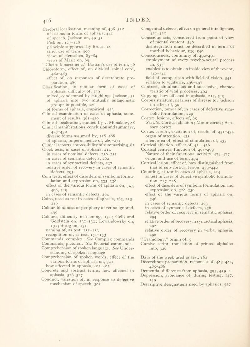 Cerebral localisation, meaning of, 498-512 of lesions in forms of aphasia, 441 of speech, Jackson on, 49-51 Pick on, 127-128 principle supported by Broca, 18 strict use of term, 499 views of Henschen, 83-84 views of Marie on, 69 “ Cheiro-kinaesthetic,” Bastian’s use of term, 56 Chloroform, effect of, on divided spinal cord, 482-483 effect of, on responses of decerebrate pre¬ paration, 489 Classification, in tabular form of cases of aphasia, difficulty of, 139 mixed, condemned by Hughlings Jackson, 31 of aphasia into two mutually antagonistic groups impossible, 426 of forms of aphasia, empirical, 423 Clinical examination of cases of aphasia, state¬ ment of results, 381-430 Clinical localisation, studied by v. Monakow, 88 Clinical manifestations, conclusion and summary, 423-430 diverse forms assumed by, 218-268 of aphasia, impermanence of, 269-271 Clinical reports, impossibility of summarising, 83 Clock tests, in cases of aphasia, 214 in cases of nominal defects, 250-251 in cases of semantic defects, 262 in cases of syntactical defects, 237 relative order of recovery in cases of semantic defects, 293 Coin tests, effect of disorders of symbolic formu¬ lation and expression on, 335-338 effect of the various forms of aphasia on, 347, 408, 519 in cases of semantic defects, 264 Coins, used as test in cases of aphasia, 163, 215- 216 Colour-blindness of periphery of retina ignored, 490 Colours, difficulty in naming, 131; Gelb and Goldstein on, 131—132; Lewandowsky on, 131; Sittig on, 131 naming of, as test, 151-153 recognition of, as test, 151—153 Commands, complex. See Complex commands Commands, pictorial. See Pictorial commands Comprehension of spoken language. See Under¬ standing of spoken language Comprehension of spoken words, effect of the various forms of aphasia on, 341 how affected in aphasia, 402—403 Concrete and abstract terms, how affected in aphasia, 526-527 Conduct, variation of, in response to defective mechanism of speech, 301 Congenital defects, effect on general intelligence, 421-422 Conscious acts, considered from point of view of mental content, 540 disintegration must be described in terms of morbid behaviour, 539-540 Consciousness, continuity of, 490-491 employment of every psycho-neural process in, 535 enables us to obtain an inside view of the event, 540-541 field of, comparison with field of vision, 541 relation to vigilance, 496-497 Contrast, simultaneous and successive, charac¬ teristic of vital processes, 492 Copying, how affected in aphasia, 213, 519 Corpus striatum, nearness of disease to, Jackson on effect of, 50 Correction, power of, in cases of defective sym¬ bolic formulation, 229 Cortex, lesions, effects of, 85 See also Cortical ablation ; Motor cortex; Sen¬ sory cortex Cortex cerebri, excitation of, results of, 431-434 organ of attention, 435 silent area of, effect of stimulation of, 433 Cortical ablation, effect of, 434—436 Cortical centres, function of, 498-499 Nature of their functional activity, 474-477 origin and use of term, 474 Cortical lesion, effect of, how distinguished from that of sub-cortical lesion, 439-440 Counting, as test in cases of aphasia, 214 as test in cases of defective symbolic formula¬ tion, 227-228 effect of disorders of symbolic formulation and expression on, 328—330 effect of the various forms of aphasia on, 346 in cases of semantic defects, 263 in cases of syntactical defects, 236 relative order of recovery in semantic aphasia, 294 relative order of recovery in syntactical aphasia, 292 relative order of recovery in verbal aphasia, 290 “ Craniology,” origin of, 5 Cursive script, translation of printed alphabet into, 326 Days of the week used as test, 162 Decerebrate preparation, responses of, 483-484, 485-486 Dementia, difference from aphasia, 395, 419 • Depression, avoidance of, during testing, 147, J49 Descriptive designations used by aphasics, 527