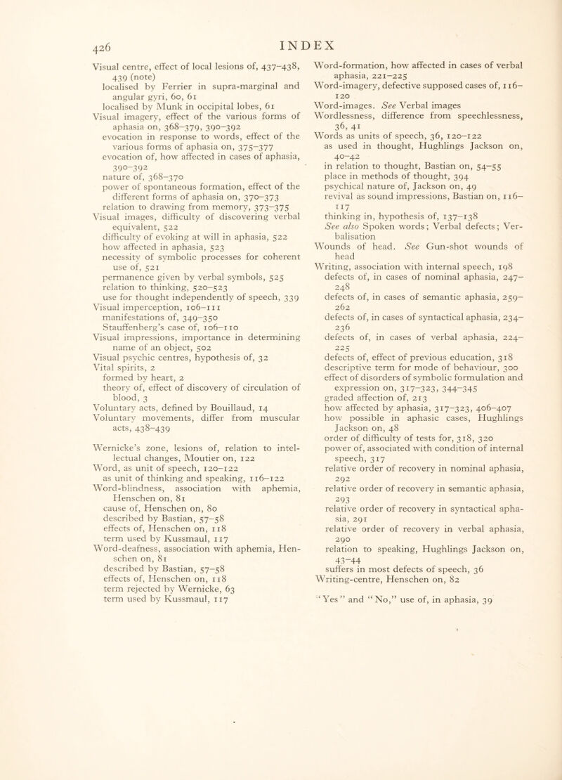 Visual centre, effect of local lesions of, 437-438, 439 (note) localised by Ferrier in supra-marginal and angular gyri, 60, 61 localised by Munk in occipital lobes, 61 Visual imagery, effect of the various forms of aphasia on, 368-379, 390-392 evocation in response to words, effect of the various forms of aphasia on, 375-377 evocation of, how affected in cases of aphasia, 390-392 nature of, 368-370 power of spontaneous formation, effect of the different forms of aphasia on, 370—373 relation to drawing from memory, 373—375 Visual images, difficulty of discovering verbal equivalent, 522 difficulty of evoking at will in aphasia, 522 how affected in aphasia, 523 necessity of symbolic processes for coherent use of, 521 permanence given by verbal symbols, 525 relation to thinking, 520—523 use for thought independently of speech, 339 Visual imperception, 106-m manifestations of, 349-350 Stauffenberg’s case of, 106-110 Visual impressions, importance in determining name of an object, 502 Visual psychic centres, hypothesis of, 32 Vital spirits, 2 formed by heart, 2 theory of, effect of discovery of circulation of blood, 3 Voluntary acts, defined by Bouillaud, 14 Voluntary movements, differ from muscular acts, 438-439 Wernicke’s zone, lesions of, relation to intel¬ lectual changes, Moutier on, 122 Word, as unit of speech, 120-122 as unit of thinking and speaking, 116-122 Word-blindness, association with aphemia, Henschen on, 81 cause of, Henschen on, 80 described by Bastian, 57-58 effects of, Henschen on, 118 term used by Kussmaul, 117 Word-deafness, association with aphemia, Hen¬ schen on, 81 described by Bastian, 57-58 effects of, Henschen on, 118 term rejected by Wernicke, 63 term used by Kussmaul, 117 Word-formation, how affected in cases of verbal aphasia, 221-225 Word-imagery, defective supposed cases of, 116- 120 Word-images. See Verbal images Wordlessness, difference from speechlessness, 36, 41 Words as units of speech, 36, 120-122 as used in thought, Hughlings Jackson on, 40-42 in relation to thought, Bastian on, 54-55 place in methods of thought, 394 psychical nature of, Jackson on, 49 revival as sound impressions, Bastian on, 116— 117 thinking in, hypothesis of, 137-138 See also Spoken words; Verbal defects; Ver¬ balisation Wounds of head. See Gun-shot wounds of head Writing, association with internal speech, 198 defects of, in cases of nominal aphasia, 247- 248 defects of, in cases of semantic aphasia, 259- 262 defects of, in cases of syntactical aphasia, 234- 236 defects of, in cases of verbal aphasia, 224- 225 defects of, effect of previous education, 318 descriptive term for mode of behaviour, 300 effect of disorders of symbolic formulation and expression on, 317-323, 344~345 graded affection of, 213 how affected by aphasia, 317-323, 406-407 how possible in aphasic cases, Hughlings Jackson on, 48 order of difficulty of tests for, 318, 320 power of, associated with condition of internal speech, 317 relative order of recovery in nominal aphasia, 292 relative order of recovery in semantic aphasia, 293 relative order of recovery in syntactical apha¬ sia, 291 relative order of recovery in verbal aphasia, 290 relation to speaking, Hughlings Jackson on, 43—44 suffers in most defects of speech, 36 Writing-centre, Henschen on, 82 ‘Yes” and “No,” use of, in aphasia, 39