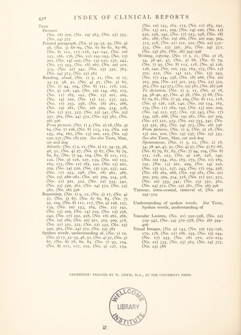 43° Tests Pictures (No. 18) 270, (No. 19) 283, (No. 23) 353, (No. 24) 375 Printed paragraph, (No. 2) 34-35, 39, (No. 4) 58, (No. 5) 68-69, (No. 6) 80-81, 85-86, (No. 8) hi, 117-118, 141-142, (No. 10) 153, 166, 176, (No. 11) 192-193, (No. 13) 201, (No. 14) 220, (No. 15) 230, 237, 243, (No. 17) 253, (No. 18) 267, (No. 20) 310, 319, (No. 22) 342, (No. 23) 352, 363, (No. 24) 373, (No. 25) 382 Reading, aloud, (No. 1) 5, 11, (No. 2) 17, 34-35, 38, 51, (No. 4) 57, (No. 5) 67, (No. 7) 94, 104, (No. 8) hi, 118, 122, (No. 9) 128, 140, (No. 10) 154, 165, 175, (No. 11) 185, 191, (No. 13) 201, 209, (No. 14) 220, (No. 15) 231, 237, 242, (No. 17) 253, 258, (No. 18) 261, 266, (No. 19) 281, (No. 20) 309, 314, 318, (No. 21) 321, 322, (No. 22) 341, (No. 23) 351, 362, (No. 24) 372, (No. 25) 381, (No. 26) 396 From pictures, (No. 1) 5, (No. 2) 18, (No. 5) 69, (No. 7) 106, (No. 8) 113, 119, (No. 10) 155, 164, 167, (No. 13) 202, 210, (No. 15) 230, 237, (No. 18) 270. See also Tests, Man, cat and dog Silently, (No. 1) 5, 11, (No. 2) 17, 34~35, 38, 46, 51, (No. 4) 57, (No. 5) 67, (No. 6) 79, 80, 85, (No. 7) 94, 104, (No. 8) hi, 117, 122, (No. 9) 126, 127, 139, (No. 10) 153, 165, i75, (No. 11) 185, 191, (No. 13) 201, 209, (No. 14) 220, (No. 15) 230, 237, 242, (No. 17) 253, 258, (No. 18) 261, 266, (No. 19) 280-281, (No. 20) 309, 314, 318, (No. 21) 321, 322, (No. 22) 333, 341, (No. 23) 350, 362, (No. 24) 372, (No. 25) 381, (No. 26) 396 Repetition, (No. 1) 9, 12, (No. 2) 17, (No. 4) 57, (No. 5) 67, (No. 6) 80, 85, (No. 7) 93, 104, (No. 8) hi, 117, (No. 9) 126, 127, 139, (No. 10) 153, 165, (No. 11) 191, (No. 13) 209, (No. 14) 219, (No. 15) 236, 242, (No. 17) 252, 258, (No. 18) 261, 266, (No. 19) 280, (No. 20) 301, 302, 309, 318, (No. 21) 321, 322, (No. 22) 332, (No. 23) ^ 350, 362, (No. 24) 372, (No. 25) 381 Spoken words, understanding of, (No. 1) 10, (No. 2) 17, 32-35, 46, 51, (No. 4) 57, (No. 5) 67, (No. 6) 78, 80, 85, (No. 7) 93, 104, (No. 8) hi, 117, 122, (No. 9) 127, 139, (No. 10) 153, 165, 175, (No. 11) 183, 191, (No. 13) 201, 209, (No. 14) 220, (No. 15) 230, 236, 242, (No. 17) 253, 258, (No. 18) 261, 266, (No. 19) 280, (No. 20) 299, 309, 313, 318, (No. 21) 321, 322, (No. 22) 332- 333, (No. 23) 350, 362, (No. 24) 372, (No. 25) 381, (No. 26) 395-396 Writing, copying, (No. 1) 5, 11, (No. 2) 18, 34, 38-40, 47, (No. 5) 68, (No. 6) 79, (No. 7) 95, (No. 8) 112, 118, (No. 9) 126, 128, 140, (No. 10), 155, 165, 175, (No. 13) 202, 210, (No. 14) 221, (No. 15) 243, (No. 17) 254, 258, (No. 18) 266, (No. 20) 303, 3°9, (No. 21) 321, 323, (No. 23) 352, 363, (No. 24) 373, (No. 25) 381, (No. 26) 396 To dictation, (No. 1) 5, 11, (No. 2) 18, 34, 38-40, 47, (No. 4) 58, (No. 5) 68, (No. 6) 79, 81, (No. 7) 95, 104, (No. 8) 112, 118, (No. 9) 126, 128, 140, (No. 10) 154, 165, 175, (No. 11) 185, 192, (No. 13) 202, 209, (No. 14) 221, 237, (No. 15) 243, (No. 17) 254, 258, 266, (No. 19) 281, (No. 20) 309, (No. 21) 321, 323, (No. 22) 333, 341, (No. 23) 352, 363, (No. 24) 373, (No. 26) 396 From pictures, (No. 1) 5, (No. 2) 18, (No. 13) 202, 210, (No. 15) 237, (No. 23) 353. See also Tests, Man, cat and dog Spontaneous, (No. 1) 5, 11, (No. 2) 18, 34, 38-40, 47, 5i, (No. 4) 57, (No. 5) 67-68, (No. 6) 79, 81, 85, (No. 7) 94, 104, (No. 8) hi, 118, 123, (No. 9) 126, 128, 140, (No. 10) 154, 163, 165, 175, (No. 11) 185, 191, (No. 13) 201, 209, (No. 14) 220, (No. 15) 231, 237, 243, (No. 17) 254, 258, (No. 18) 262, 266, (No. 19) 281, (No. 20) 302, 305, 309, 314, 318, (No. 21) 321, 323, (No. 22) 333, 341, (No. 23) 351, 362, (No. 24) 372, (No. 25) 381, (No. 26) 396 Tumour, intra-cranial, removal of, (No. 20) 295-319 Understanding of spoken words. See Tests, Spoken words, understanding of Vascular Lesions, (No. 21) 320-328, (No. 22) 329-347, (No. 24) 370-378, (No. 26) 394- 406 Visual Images, (No. 9) 143, (No. 10) 155-156, 170, 178, (No. 11) 186, 195, (No. 15) 244, (No. 17) 255, (No. 18) 270, 272-274, (No. 22) 335, (No. 23) 365, (No. 24) 375, (No. 25) 388 CAMBRIDGE: PRINTED BY W. LEWIS, M.A., AT THE UNIVERSITY PRESS