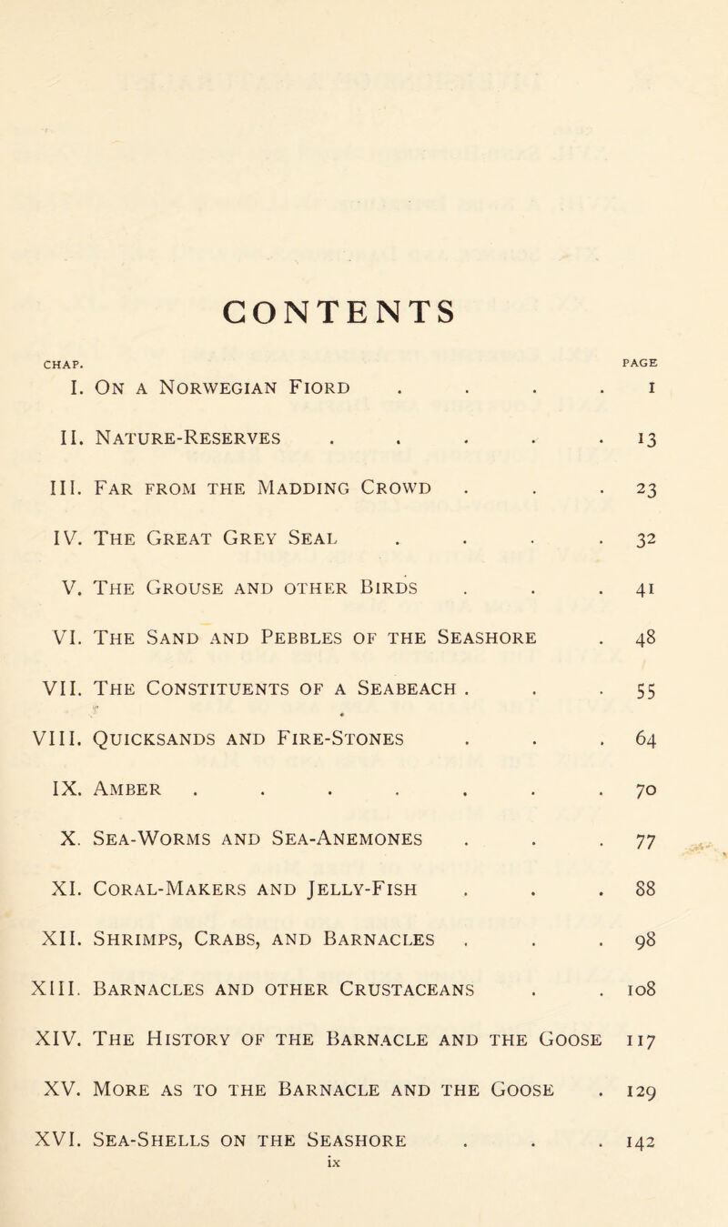 CONTENTS CHAP. I. On a Norwegian Fiord • • PAGE I II. Nature-Reserves 4 • • 13 III. Far from the Madding Crowd • • • 23 IV. The Great Grey Seal • • • 32 V. The Grouse and other Birds • • . 41 VI. The Sand and Pebbles of the Seashore . 48 VII. The Constituents of a Seabeach . • • 55 VIII, • Quicksands and Fire-Stones • • . 64 IX. Amber .... • • . 70 X. Sea-Worms and Sea-Anemones • • . 77 XI. Coral-Makers and Jelly-Fish • « . 88 XII. Shrimps, Crabs, and Barnacles • * . 98 XIII. Barnacles and other Crustaceans • . 108 XIV. The History of the Barn.ycle AND THE Goose 117 XV. More as to the Barnacle and THE Goose . 129 XVI. Sea-Shells on the Seashore . 142