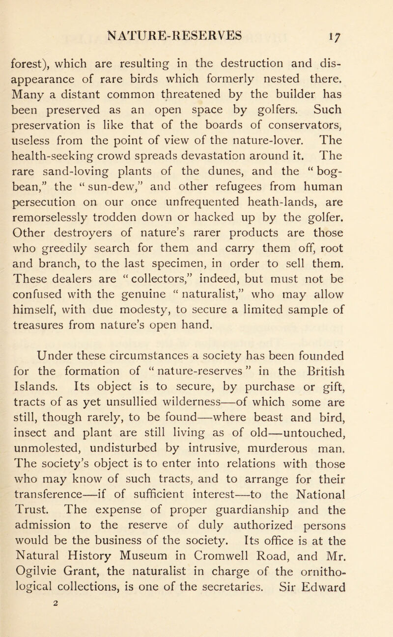 forest), which are resulting in the destruction and dis- appearance of rare birds which formerly nested there. Many a distant common threatened by the builder has been preserved as an open space by golfers. Such preservation is like that of the boards of conservators, useless from the point of view of the nature-lover. The health-seeking crowd spreads devastation around it. The rare sand-loving plants of the dunes, and the “ bog- bean,” the “ sun-dew,” and other refugees from human persecution on our once unfrequented heath-lands, are remorselessly trodden down or hacked up by the golfer. Other destroyers of nature’s rarer products are those who greedily search for them and carry them off, root and branch, to the last specimen, in order to sell them. These dealers are “ collectors,” indeed, but must not be confused with the genuine naturalist,” who may allow himself, with due modesty, to secure a limited sample of treasures from nature’s open hand. Under these circumstances a society has been founded for the formation of “ nature-reserves ” in the British Islands. Its object is to secure, by purchase or gift, tracts of as yet unsullied wilderness—of which some are still, though rarely, to be found—where beast and bird, insect and plant are still living as of old—untouched, unmolested, undisturbed by intrusive, murderous man. The society’s object is to enter into relations with those who may know of such tracts, and to arrange for their transference—if of sufficient interest—to the National Trust. The expense of proper guardianship and the admission to the reserve of duly authorized persons would be the business of the society. Its office is at the Natural History Museum in Cromwell Road, and Mr. Ogilvie Grant, the naturalist in charge of the ornitho- logical collections, is one of the secretaries. Sir Edward