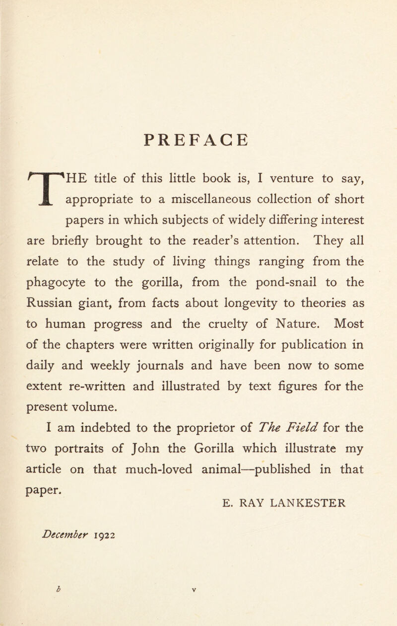 PREFACE THE title of this little book is, I venture to say, appropriate to a miscellaneous collection of short papers in which subjects of widely differing interest are briefly brought to the reader’s attention. They all relate to the study of living things ranging from the phagocyte to the gorilla, from the pond-snail to the Russian giant, from facts about longevity to theories as to human progress and the cruelty of Nature. Most of the chapters were written originally for publication in daily and weekly journals and have been now to some extent re-written and illustrated by text figures for the present volume. I am indebted to the proprietor of The Field for the two portraits of John the Gorilla which illustrate my article on that much-loved animal—published in that paper. E. RAY LANKESTER December 1922