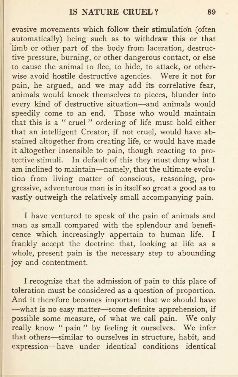evasive movements which follow their stimulation (often automatically) being such as to withdraw this or that * limb or other part of the body from laceration, destruc- tive pressure, burning, or other dangerous contact, or else to cause the animal to flee, to hide, to attack, or other- wise avoid hostile destructive agencies. Were it not for pain, he argued, and we may add its correlative fear, animals would knock themselves to pieces, blunder into every kind of destructive situation—and animals would speedily come to an end. Those who would maintain that this is a “ cruel ” ordering of life must hold either that an intelligent Creator, if not cruel, would have ab- stained altogether from creating life, or would have made it altogether insensible to pain, though reacting to pro- tective stimuli. In default of this they must deny what I am inclined to maintain—namely, that the ultimate evolu- tion from living matter of conscious, reasoning, pro- gressive, adventurous man is in itself so great a good as to vastly outweigh the relatively small accompanying pain. I have ventured to speak of the pain of animals and man as small compared with the splendour and benefi- cence which increasingly appertain to human life. I frankly accept the doctrine that, looking at life as a whole, present pain is the necessary step to abounding joy and contentment. I recognize that the admission of pain to this place of toleration must be considered as a question of proportion. And it therefore becomes important that we should have *—what is no easy matter—some definite apprehension, if possible some measure, of what we call pain. We only really know “ pain ” by feeling it ourselves. We infer that others—similar to ourselves in structure, habit, and expression—have under identical conditions identical