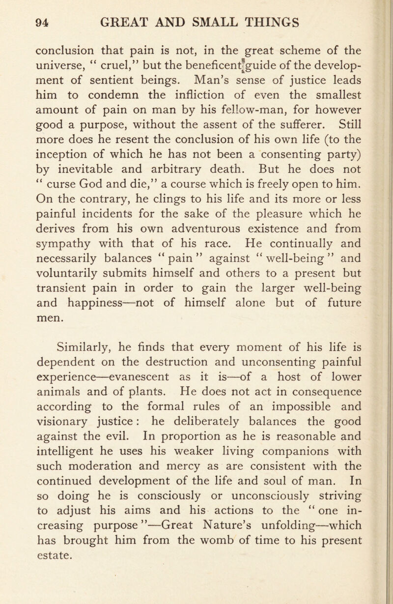 conclusion that pain is not, in the great scheme of the universe, “ cruel,” but the beneficenfiguide of the develop- ment of sentient beings. Man’s sense of justice leads him to condemn the infliction of even the smallest amount of pain on man by his fellow-man, for however good a purpose, without the assent of the sufferer. Still more does he resent the conclusion of his own life (to the inception of which he has not been a consenting party) by inevitable and arbitrary death. But he does not “ curse God and die,” a course which is freely open to him. On the contrary, he clings to his life and its more or less painful incidents for the sake of the pleasure which he derives from his own adventurous existence and from sympathy with that of his race. He continually and necessarily balances “ pain ” against “ well-being ” and voluntarily submits himself and others to a present but transient pain in order to gain the larger well-being and happiness—not of himself alone but of future men. Similarly, he finds that every moment of his life is dependent on the destruction and unconsenting painful experience—evanescent as it is—of a host of lower animals and of plants. He does not act in consequence according to the formal rules of an impossible and visionary justice: he deliberately balances the good against the evil. In proportion as he is reasonable and intelligent he uses his weaker living companions with such moderation and mercy as are consistent with the continued development of the life and soul of man. In so doing he is consciously or unconsciously striving to adjust his aims and his actions to the “one in- creasing purpose”—Great Nature’s unfolding—which has brought him from the womb of time to his present estate.