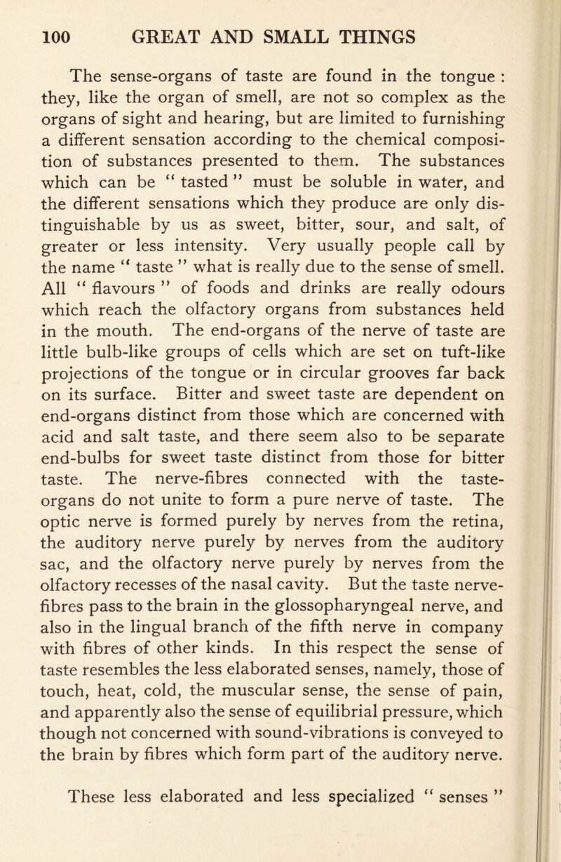 The sense-organs of taste are found in the tongue : they, like the organ of smell, are not so complex as the organs of sight and hearing, but are limited to furnishing a different sensation according to the chemical composi- tion of substances presented to them. The substances which can be “ tasted ” must be soluble in water, and the different sensations which they produce are only dis- tinguishable by us as sweet, bitter, sour, and salt, of greater or less intensity. Very usually people call by the name “ taste ” what is really due to the sense of smell. All “ flavours ” of foods and drinks are really odours which reach the olfactory organs from substances held in the mouth. The end-organs of the nerve of taste are little bulb-like groups of cells which are set on tuft-like projections of the tongue or in circular grooves far back on its surface. Bitter and sweet taste are dependent on end-organs distinct from those which are concerned with acid and salt taste, and there seem also to be separate end-bulbs for sweet taste distinct from those for bitter taste. The nerve-fibres connected with the taste- organs do not unite to form a pure nerve of taste. The optic nerve is formed purely by nerves from the retina, the auditory nerve purely by nerves from the auditory sac, and the olfactory nerve purely by nerves from the olfactory recesses of the nasal cavity. But the taste nerve- fibres pass to the brain in the glossopharyngeal nerve, and also in the lingual branch of the fifth nerve in company with fibres of other kinds. In this respect the sense of taste resembles the less elaborated senses, namely, those of touch, heat, cold, the muscular sense, the sense of pain, and apparently also the sense of equilibrial pressure, which though not concerned with sound-vibrations is conveyed to the brain by fibres which form part of the auditory nerve. These less elaborated and less specialized “ senses ”