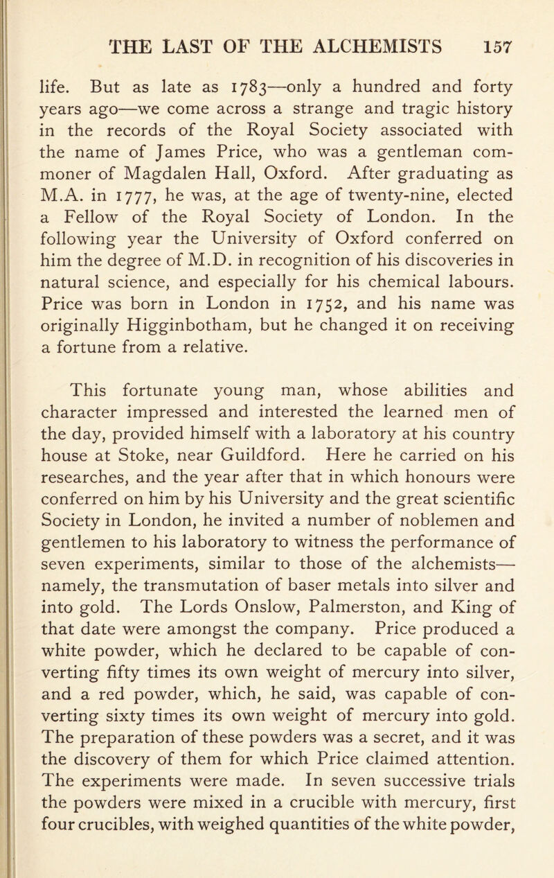 life. But as late as 1783—only a hundred and forty years ago—we come across a strange and tragic history in the records of the Royal Society associated with the name of James Price, who was a gentleman com- moner of Magdalen Hall, Oxford. After graduating as M.A. in 1777, he was, at the age of twenty-nine, elected a Fellow of the Royal Society of London. In the following year the University of Oxford conferred on him the degree of M.D. in recognition of his discoveries in natural science, and especially for his chemical labours. Price was born in London in 1752, and his name was originally Higginbotham, but he changed it on receiving a fortune from a relative. This fortunate young man, whose abilities and character impressed and interested the learned men of the day, provided himself with a laboratory at his country house at Stoke, near Guildford. Here he carried on his researches, and the year after that in which honours were conferred on him by his University and the great scientific Society in London, he invited a number of noblemen and gentlemen to his laboratory to witness the performance of seven experiments, similar to those of the alchemists— namely, the transmutation of baser metals into silver and into gold. The Lords Onslow, Palmerston, and King of that date were amongst the company. Price produced a white powder, which he declared to be capable of con- verting fifty times its own weight of mercury into silver, and a red powder, which, he said, was capable of con- verting sixty times its own weight of mercury into gold. The preparation of these powders was a secret, and it was the discovery of them for which Price claimed attention. The experiments were made. In seven successive trials the powders were mixed in a crucible with mercury, first four crucibles, with weighed quantities of the white powder,