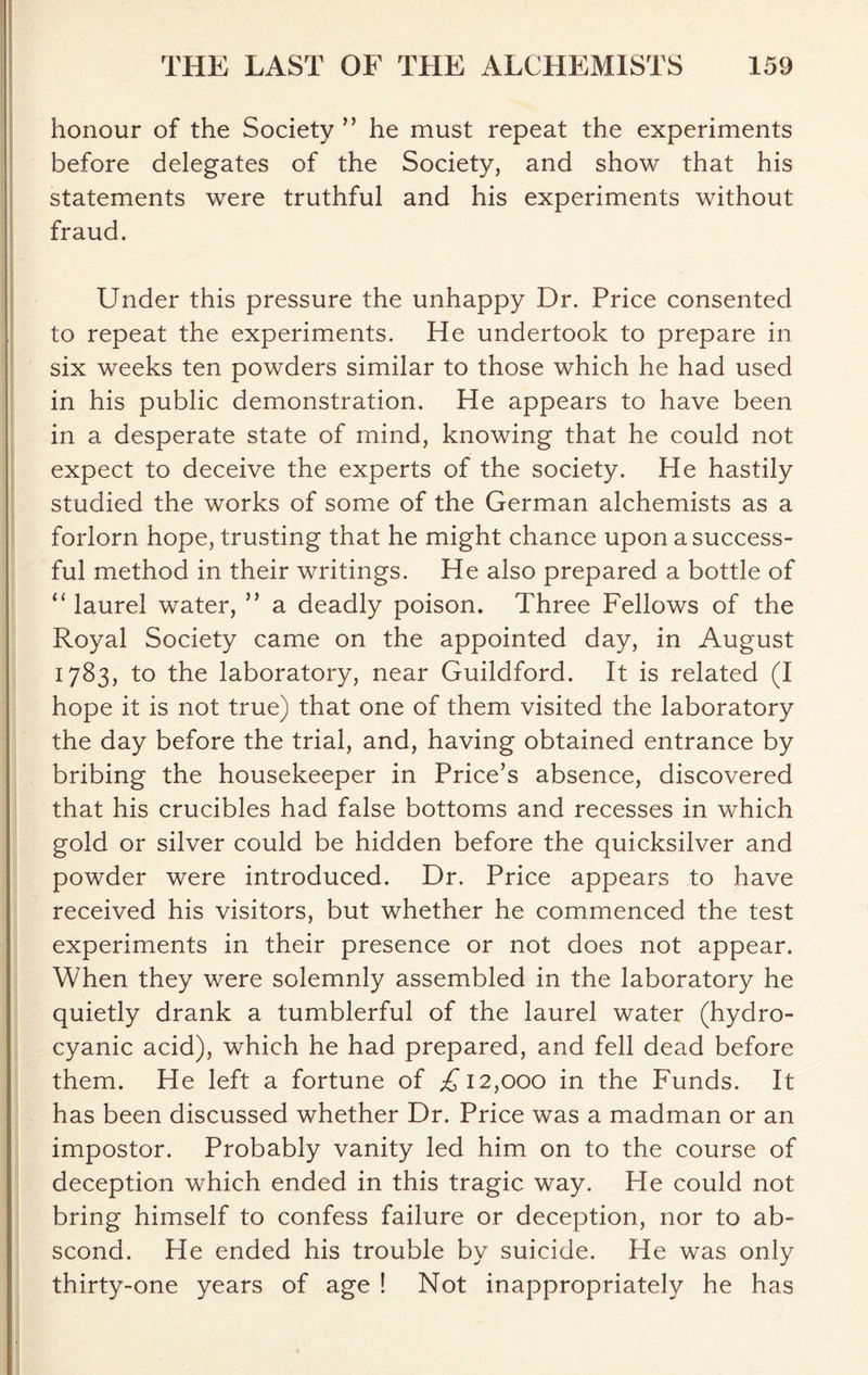 honour of the Society ” he must repeat the experiments before delegates of the Society, and show that his statements were truthful and his experiments without fraud. Under this pressure the unhappy Dr. Price consented to repeat the experiments. He undertook to prepare in six weeks ten powders similar to those which he had used in his public demonstration. He appears to have been in a desperate state of mind, knowing that he could not expect to deceive the experts of the society. He hastily studied the works of some of the German alchemists as a forlorn hope, trusting that he might chance upon a success- ful method in their writings. He also prepared a bottle of “laurel water, ” a deadly poison. Three Fellows of the Royal Society came on the appointed day, in August 1783, to the laboratory, near Guildford. It is related (I hope it is not true) that one of them visited the laboratory the day before the trial, and, having obtained entrance by bribing the housekeeper in Price’s absence, discovered that his crucibles had false bottoms and recesses in which gold or silver could be hidden before the quicksilver and powder were introduced. Dr. Price appears to have received his visitors, but whether he commenced the test experiments in their presence or not does not appear. When they were solemnly assembled in the laboratory he quietly drank a tumblerful of the laurel water (hydro- cyanic acid), which he had prepared, and fell dead before them. He left a fortune of A 12,000 in the Funds. It has been discussed whether Dr. Price was a madman or an impostor. Probably vanity led him on to the course of deception which ended in this tragic way. Fie could not bring himself to confess failure or deception, nor to ab- scond. He ended his trouble by suicide. He was only thirty-one years of age ! Not inappropriately he has