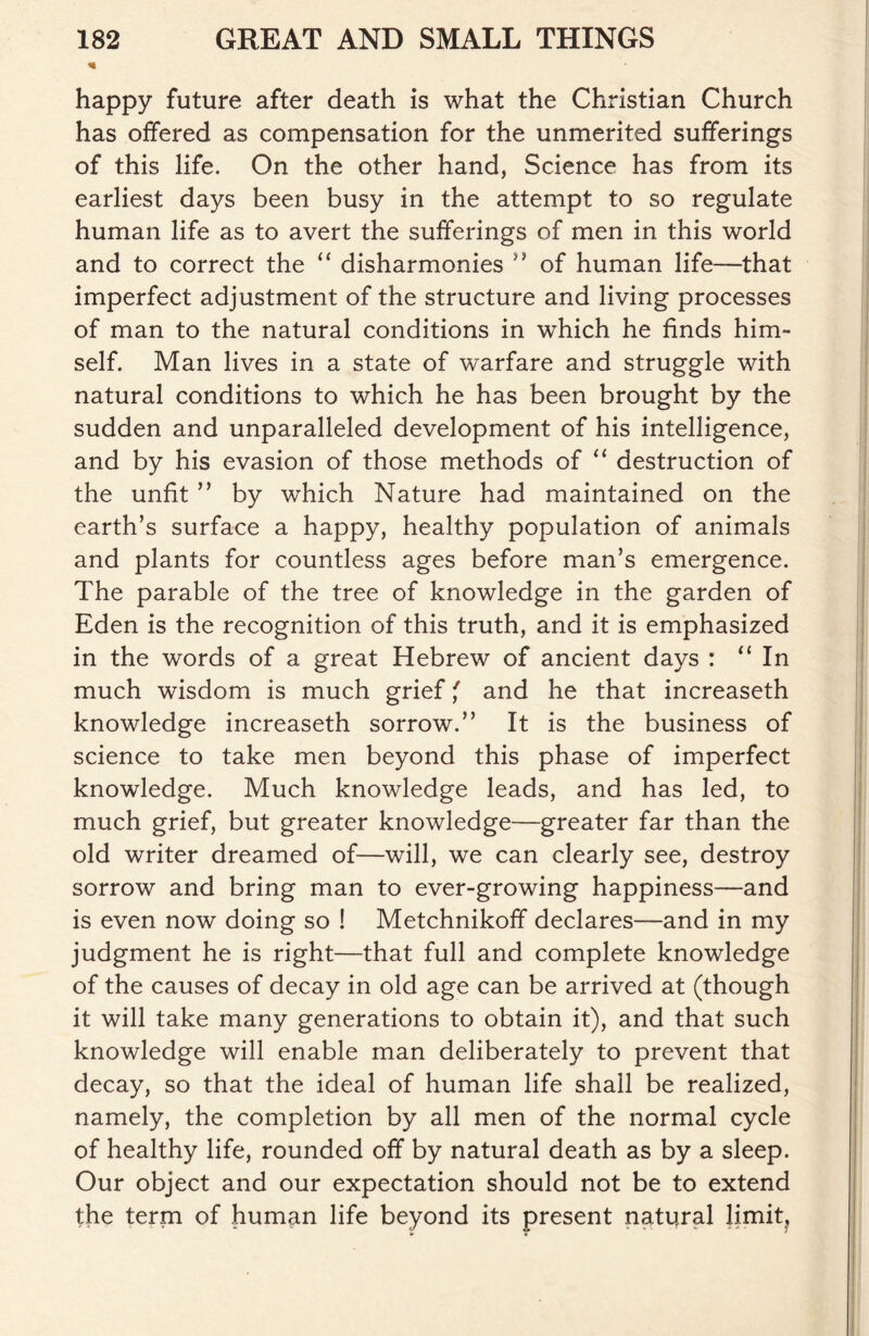 % happy future after death is what the Christian Church has offered as compensation for the unmerited sufferings of this life. On the other hand, Science has from its earliest days been busy in the attempt to so regulate human life as to avert the sufferings of men in this world and to correct the “ disharmonies ” of human life—that imperfect adjustment of the structure and living processes of man to the natural conditions in which he finds him- self. Man lives in a state of warfare and struggle with natural conditions to which he has been brought by the sudden and unparalleled development of his intelligence, and by his evasion of those methods of “ destruction of the unfit ” by which Nature had maintained on the earth’s surface a happy, healthy population of animals and plants for countless ages before man’s emergence. The parable of the tree of knowledge in the garden of Eden is the recognition of this truth, and it is emphasized in the words of a great Hebrew of ancient days : “In much wisdom is much grief' and he that increaseth knowledge increaseth sorrow.” It is the business of science to take men beyond this phase of imperfect knowledge. Much knowledge leads, and has led, to much grief, but greater knowledge—greater far than the old writer dreamed of—will, we can clearly see, destroy sorrow and bring man to ever-growing happiness—and is even now doing so ! Metchnikoff declares—and in my judgment he is right—that full and complete knowledge of the causes of decay in old age can be arrived at (though it will take many generations to obtain it), and that such knowledge will enable man deliberately to prevent that decay, so that the ideal of human life shall be realized, namely, the completion by all men of the normal cycle of healthy life, rounded off by natural death as by a sleep. Our object and our expectation should not be to extend the term of human life beyond its present natural limit?