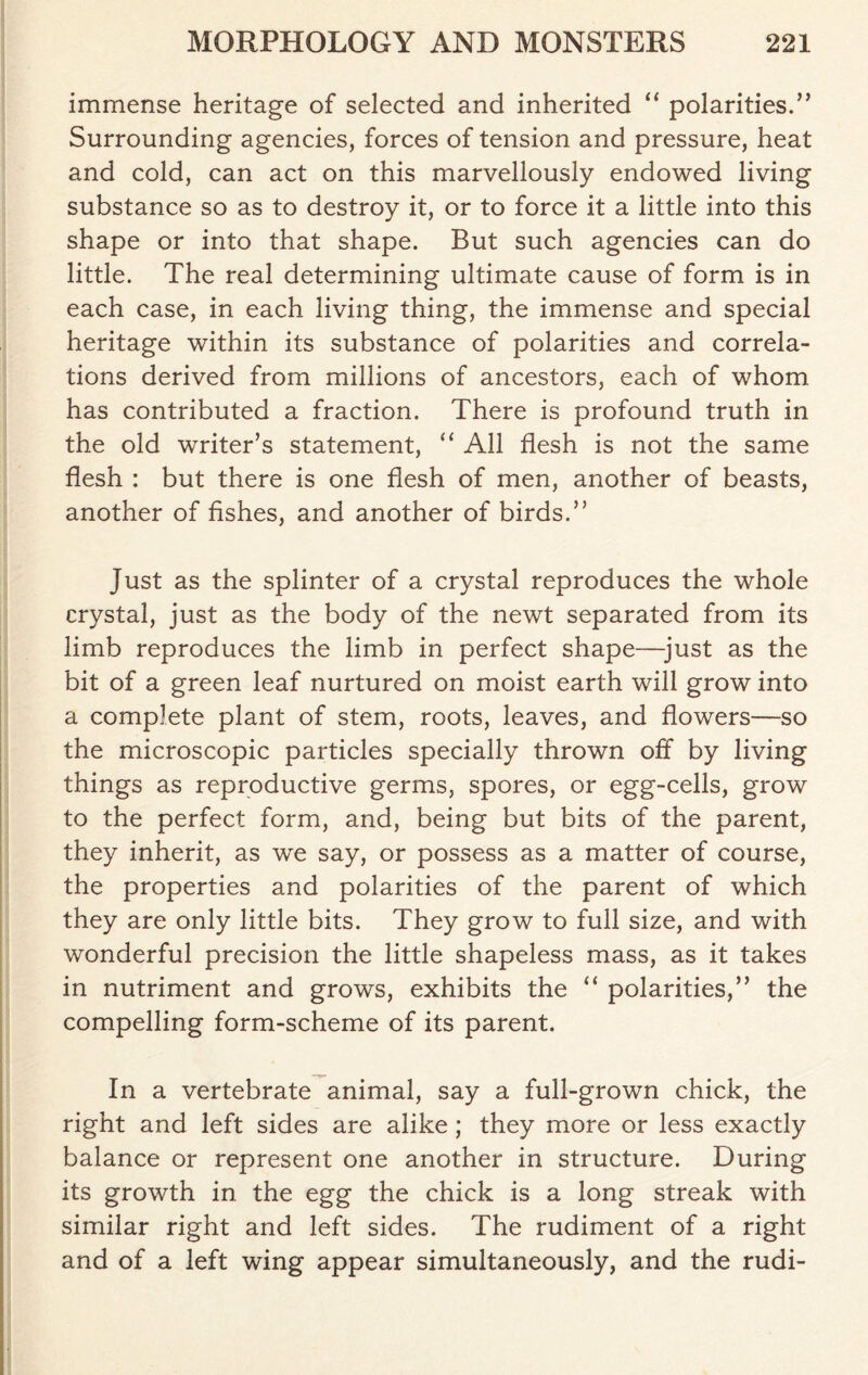 immense heritage of selected and inherited “ polarities.” Surrounding agencies, forces of tension and pressure, heat and cold, can act on this marvellously endowed living substance so as to destroy it, or to force it a little into this shape or into that shape. But such agencies can do little. The real determining ultimate cause of form is in each case, in each living thing, the immense and special heritage within its substance of polarities and correla- tions derived from millions of ancestors, each of whom has contributed a fraction. There is profound truth in the old writer’s statement, “ All flesh is not the same flesh : but there is one flesh of men, another of beasts, another of fishes, and another of birds.” Just as the splinter of a crystal reproduces the whole crystal, just as the body of the newt separated from its limb reproduces the limb in perfect shape—just as the bit of a green leaf nurtured on moist earth will grow into a complete plant of stem, roots, leaves, and flowers—so the microscopic particles specially thrown off by living things as reproductive germs, spores, or egg-cells, grow to the perfect form, and, being but bits of the parent, they inherit, as we say, or possess as a matter of course, the properties and polarities of the parent of which they are only little bits. They grow to full size, and with wonderful precision the little shapeless mass, as it takes in nutriment and grows, exhibits the “ polarities,” the compelling form-scheme of its parent. In a vertebrate animal, say a full-grown chick, the right and left sides are alike; they more or less exactly balance or represent one another in structure. During its growth in the egg the chick is a long streak with similar right and left sides. The rudiment of a right and of a left wing appear simultaneously, and the rudi-