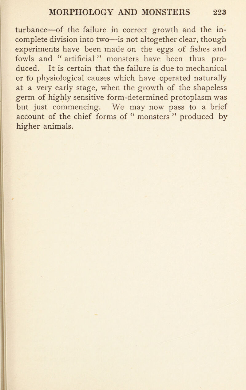 turbance—of the failure in correct growth and the in- complete division into two—is not altogether clear, though experiments have been made on the eggs of fishes and fowls and “ artificial ” monsters have been thus pro- duced. It is certain that the failure is due to mechanical or to physiological causes which have operated naturally at a very early stage, when the growth of the shapeless germ of highly sensitive form-determined protoplasm was but just commencing. We may now pass to a brief account of the chief forms of “ monsters ” produced by higher animals.