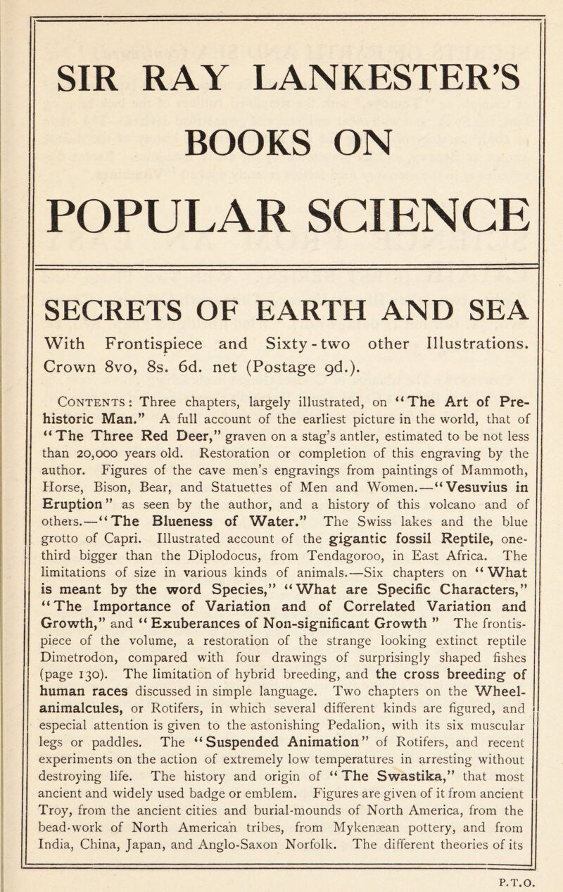 SIR RAY LANKESTER’S BOOKS ON POPULAR SCIENCE SECRETS OF EARTH AND SEA With Frontispiece and Sixty-two other Illustrations. Crown 8vo, 8s. 6d. net (Postage gd.). Contents: Three chapters, largely illustrated, on “The Art of Pre- historic Man.” A full account of the earliest picture in the world, that of “The Three Red Deer,” graven on a stag’s antler, estimated to be not less than 20,000 years old. Restoration or completion of this engraving by the author. Figures of the cave men’s engravings from paintings of Mammoth, Horse, Bison, Bear, and Statuettes of Men and Women.—“Vesuvius in Eruption ” as seen by the author, and a history of this volcano and of others.—“The Blueness of Water.” The Swiss lakes and the blue grotto of Capri. Illustrated account of the gigantic fossil Reptile, one- third bigger than the Diplodocus, from Tendagoroo, in East Africa. The limitations of size in various kinds of animals.—Six chapters on “ What is meant by the word Species,” “What are Specific Characters,” “The Importance of Variation and of Correlated Variation and Growth,” and “ Exuberances of Non-significant Growth ” The frontis- piece of the volume, a restoration of the strange looking extinct reptile Dimetrodon, compared with four drawings of surprisingly shaped fishes (page 130). The limitation of hybrid breeding, and the cross breeding of human races discussed in simple language. Two chapters on the Wheel- animalcules, or Rotifers, in which several different kinds are figured, and especial attention is given to the astonishing Pedalion, with its six muscular legs or paddles. The “Suspended Animation” of Rotifers, and recent experiments on the action of extremely low temperatures in arresting without destroying life. The history and origin of “ The Swastika,” that most ancient and widely used badge or emblem. Figures are given of it from ancient Troy, from the ancient cities and burial-mounds of North America, from the bead-work of North American tribes, from Mykensean pottery, and from India, China, Japan, and Anglo-Saxon Norfolk. The different theories of its P.T.O.