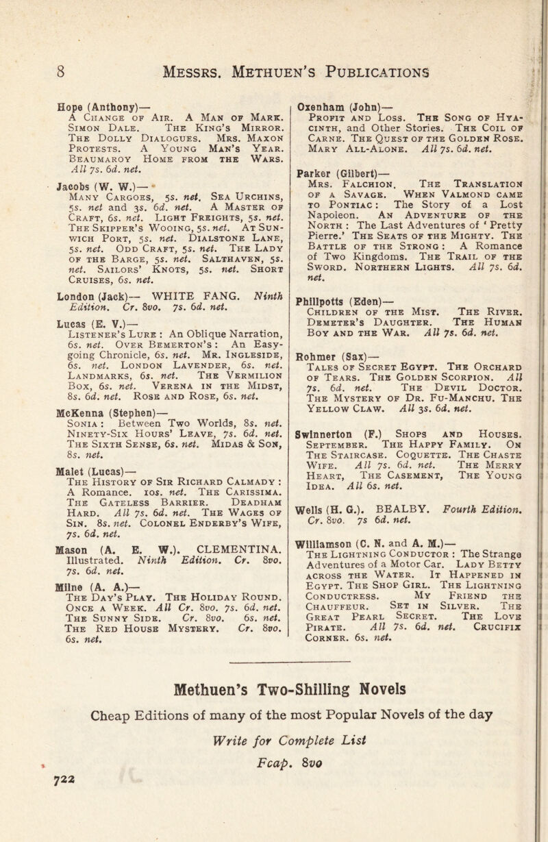 Hope (Anthony)— A Change of Air. A Man of Mark. Simon Dale. The King’s Mirror. The Dolly Dialogues. Mrs. Maxon Protests. A Young Man’s Year. Beaumaroy Home from the Wars. All 7s. 6d. net. Jacobs (W. W.)— Many Cargoes, 5s. net. Sea Urchins, 5s. net and 3s. 6d. net. A Master of Craft, 6s. net. Light Freights, 5s. net. The Skipper’s Wooing, 5s. net. At Sun- wich Port, 5s. net. Dialstone Lane, 5s. net. Odd Craft, 5s. net. The Lady of the Barge, 5s. net. Salthaven, 5s. net. Sailors’ Knots, 5s. net. Short Cruises, 6s. net. London (Jack)—- WHITE FANG. Ninth Edition. Cr. 8vo. 7s. 6d. net. Lucas (E. V.)— Listener’s Lure : An Oblique Narration, 6s. net. Over Bemerton’s : An Easy- going Chronicle, 6s. net. Mr. Ingleside, 6s. net. London Lavender, 6s. net. Landmarks, 6s. net. The Vermilion Box, 6s. net. Verena in the Midst, 8s. 6d. net. Rose and Rose, 6s. net. McKenna (Stephen)— Sonia : Between Two Worlds, 8s. net. Ninety-Six Hours’ Leave, 7s. 6d. net. The Sixth Sense, 6s. net. Midas & Son, 8s. net. Malet (Lucas)— The History of Sir Richard Calmady : A Romance. 10s. net. The Carissima. The Gateless Barrier. Deadham Hard. All 7s. 6d. net. The Wages of Sin. 8s. net. Colonel Enderby’s Wife, 7s. 6d. net. Mason (A. E. W.). CLEMENTINA. Illustrated. Ninth Edition. Cr. 8vo. 7s. 6d. net. Milne (A. A.)— The Day’s Play. The Holiday Round. Once a Week. All Cr. 8vo. 7s. 6d. net. The Sunny Side. Cr. 8vo. 6s. net. The Red House Mystery. Cr. 8vo. 6s. net. Oxenham (John)— Profit and Loss. The Song of Hya- cinth, and Other Stories. The Coil of Carne. The Quest of the Golden Rose. Mary All-Alone. All 7s. 6d. net. Parker (Gilbert)— Mrs. Falchion. The Translation of a Savage. When Valmond came to Pontiac : The Story of a Lost Napoleon. An Adventure of the North : The Last Adventures of ‘ Pretty Pierre.’ The Seats of the Mighty. The Battle of the Strong : A Romance of Two Kingdoms. The Trail of the Sword. Northern Lights. All 7s. 6d. net. Pbillpotts (Eden)— Children of the Mist. The River. Demeter’s Daughter. The Human Boy and the War. All 7s. 6d. net. Rohmer (Sax)— Tales of Secret Egypt. The Orchard of Tears. The Golden Scorpion. All 7s. 6d. net. The Devil Doctor. The Mystery of Dr. Fu-Manchu. The Yellow Claw. All 3s. 6d. net. Swinnerton (F.) Shops and Houses. September. The Happy Family. On The Staircase. Coquette. The Chaste Wife. All 7s. 6d. net. The Merry Heart, The Casement, The Young Idea. All 6s. net. Wells (H. G.). BEALBY. Fourth Edition. Cr. 8vo. 7s 6d. net. Williamson (C. N. and A. M.)— The Lightning Conductor : The Strange Adventures of a Motor Car. Lady Betty ACROSS THE WATER. It HAPPENED IN Egypt. The Shop Girl. The Lightning Conductress. My Friend the Chauffeur. Set in Silver. The Great Pearl Secret. The Love Pirate. All 7s. 6d. net. Crucifix Corner. 6s. net. Methuen’s Two-Shilling Novels Cheap Editions of many of the most Popular Novels of the day Write for Complete List Fcap. Svo 722