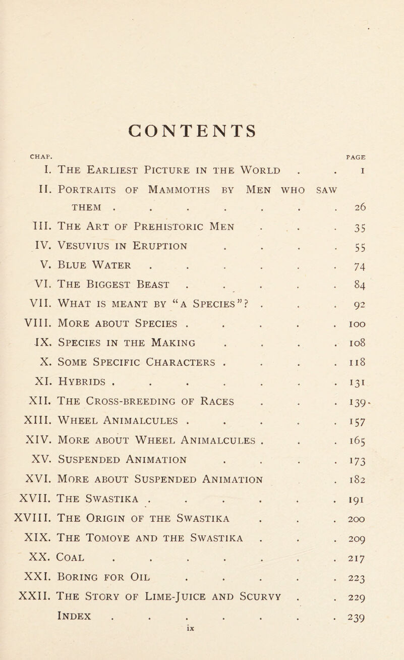 CONTENTS CHAP. PAGE I. The Earliest Picture in the World . . i II. Portraits of Mammoths by Men who saw them ....... 26 III. The Art of Prehistoric Men . . -35 IV. Vesuvius in Eruption . . . .55 V. Blue Water . . . . . .74 VI. The Biggest Beast . . . . .84 VII. What is meant by “a Species”? . . .92 VIII. More about Species ..... 100 IX, Species in the Making . . . .108 X. Some Specific Characters . . . .118 XI. Hybrids . . . . . . .131 XII. The Cross-breeding of Races . . . 139. XIII. Wheel Animalcules . . . . . 157 XIV. More about Wheel Animalcules . . .165 XV. Suspended Animation . . . .173 XVI. More about Suspended Animation . 182 XVII. The Swastika . . . . . .191 XVIII. The Origin of the Swastika . . . 200 XIX. The Tomoye and the Swastika . . . 209 XX. Coal ....... 217 XXI. Boring for Oil ..... 223 XXII. The Story of Lime-Juice and Scurvy . . 229 Index ....... 239