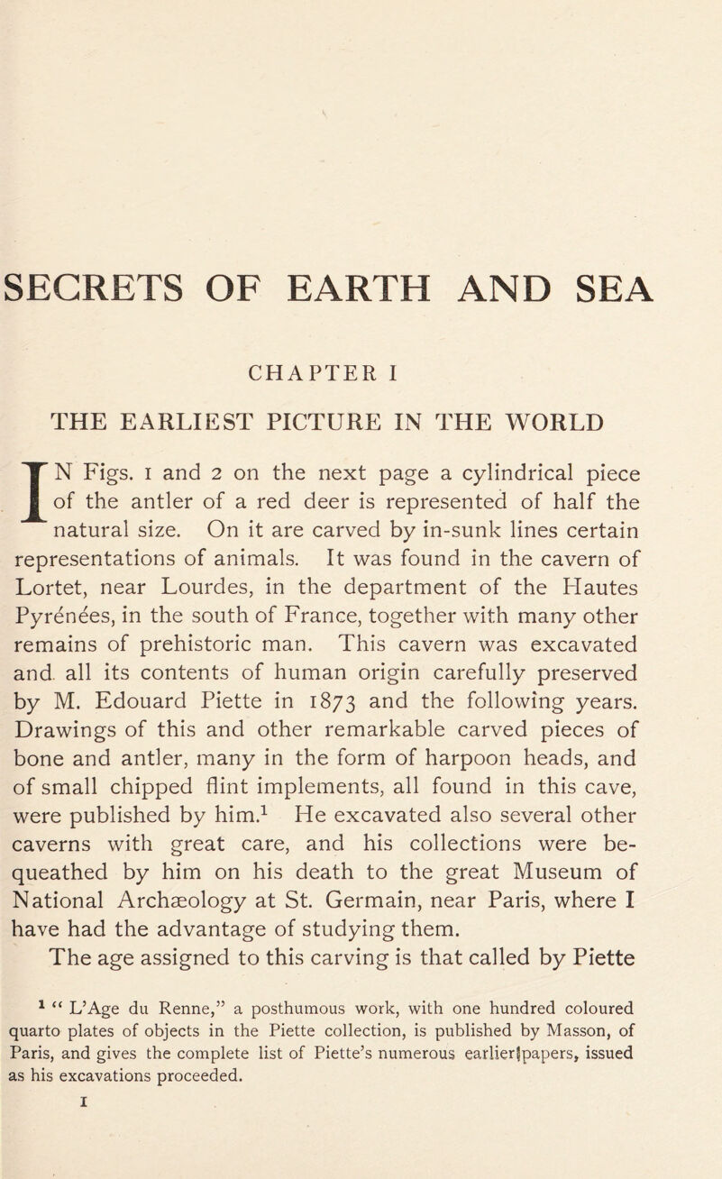 CHAPTER I THE EARLIEST PICTURE IN THE WORLD IN Figs, i and 2 on the next page a cylindrical piece of the antler of a red deer is represented of half the natural size. On it are carved by in-sunk lines certain representations of animals. It was found in the cavern of Lortet, near Lourdes, in the department of the Hautes Pyrenees, in the south of France, together with many other remains of prehistoric man. This cavern was excavated and. all its contents of human origin carefully preserved by M. Edouard Piette in 1873 and the following years. Drawings of this and other remarkable carved pieces of bone and antler, many in the form of harpoon heads, and of small chipped flint implements, all found in this cave, were published by him.1 He excavated also several other caverns with great care, and his collections were be- queathed by him on his death to the great Museum of National Archaeology at St. Germain, near Paris, where I have had the advantage of studying them. The age assigned to this carving is that called by Piette 1 “ L’Age du Renne,” a posthumous work, with one hundred coloured quarto plates of objects in the Piette collection, is published by Masson, of Paris, and gives the complete list of Piette’s numerous earlier^papers, issued as his excavations proceeded.