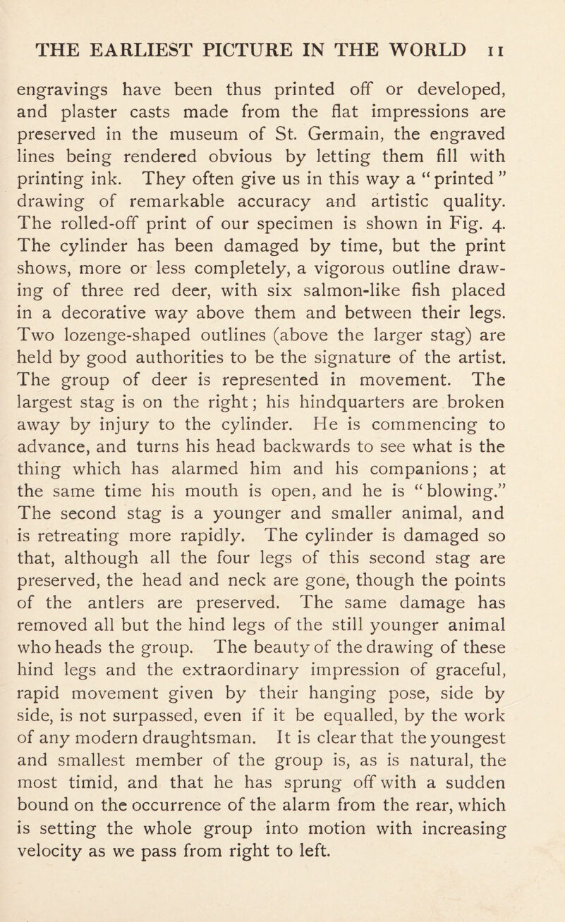 engravings have been thus printed off or developed, and plaster casts made from the flat impressions are preserved in the museum of St. Germain, the engraved lines being rendered obvious by letting them fill with printing ink. They often give us in this way a “ printed ” drawing of remarkable accuracy and artistic quality. The rolled-off print of our specimen is shown in Fig. 4. The cylinder has been damaged by time, but the print shows, more or less completely, a vigorous outline draw- ing of three red deer, with six salmon-like fish placed in a decorative way above them and between their legs. Two lozenge-shaped outlines (above the larger stag) are held by good authorities to be the signature of the artist. The group of deer is represented in movement. The largest stag is on the right; his hindquarters are broken away by injury to the cylinder. He is commencing to advance, and turns his head backwards to see what is the thing which has alarmed him and his companions; at the same time his mouth is open, and he is “blowing.” The second stag is a younger and smaller animal, and is retreating more rapidly. The cylinder is damaged so that, although all the four legs of this second stag are preserved, the head and neck are gone, though the points of the antlers are preserved. The same damage has removed all but the hind legs of the still younger animal who heads the group. The beauty of the drawing of these hind legs and the extraordinary impression of graceful, rapid movement given by their hanging pose, side by side, is not surpassed, even if it be equalled, by the work of any modern draughtsman. It is clear that the youngest and smallest member of the group is, as is natural, the most timid, and that he has sprung off with a sudden bound on the occurrence of the alarm from the rear, which is setting the whole group into motion with increasing velocity as we pass from right to left.