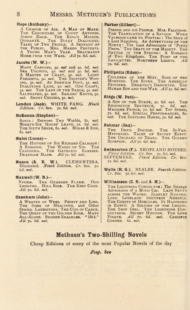 t 8 Messrs. Methuen’s Publications Hope (Anthony)— A Change of Air. A Man of Mark. The Chronicles of Count Antonio. Simon Dale. The King’s Mirror. Quisant£. The Dolly Dialogues. Tales of Two People. A Servant of the Public. Mrs. Maxon Protests. A Young Man’s Year. Beaumaroy Home from the Wars. Allys. 6d. net. Jacobs (W. W.)— Many Cargoes, 5-r. net and 2s. 6d. net. Sea Urchins, 5^. net and 3^. 6d. net. A Master of Craft, 5*. net. Light Freights, 5$. net. The Skipper’s Woo- ing, 55. net. At Sunwich Port, s-r. net. Dialstone Lane, 5s. net. Odd Craft, 5s. net. The Lady of the Barge, 5-y. net. Salthaven, 5-y. net. Sailors’ Knots, 5^. net. Short Cruises, 5$. net. London (Jack). WHITE FANG. Ninth Edition. Cr. 8vo. 7s. 6d. net. McKenna (Stephen)— Sonia : Between Two Worlds, 8j. net. Ninety-Six Hours’ Leave, 7s. 6d. net. The Sixth Sense, 6s. net. Midas & Son, 8j. net. Malet (Lucas)— The History of Sir Richard Calmady : A Romance. The Wages of Sin. The Carissima. The Gateless Barrier. Deadham Harb. All ys. 6d. net. Mason (A. E. W.). CLEMENTINA. Illustrated. Ninth Edition. Cr. 8z>0. 7s. 6d. net. Maxwell (W. B.)— Vivien. The Guarded Flame. Odd Lengths. Hill Rise. The Rest Cure. Alt 7s. 6d. net. Oxenham (John)— A Weaver of Webs. Profit and Loss. The Song of Hyacinth, and Other Stories. Lauristons. The Coil of Carne. The Quest of the Golden Rose. Mary All-Alone. Broken Shackles. “1914.” Alt ys. 6d. net. Parker (Gilbert)— Pierre and his People. Mrs. Falchion. The Translation of a Savage. When Valmond came to Pontiac : The Story of a Lost Napoleon. An Adventurer of the North : The Last Adventures of ‘ Pretty Pierre.’ The Seats of the Mighty. The Battle of the Strong: A Romance of Two Kingdoms. The Pomp of the Lavilettes. Northern Lights. All ys. 6d. net. Phillpotts (Eden)— Children of the Mist. Sons of the Morning. The River. The American Prisoner. Demeter’s Daughter. The Human Boy and the War. A ll ys. 6d. net. Ridge (W. Pett)— A Son of the State, ys. 6d. net. The Remington Sentence, ys. 6d. net. Madame Prince, ys. 6d. net. Top Speed, 7s. 6d. net. Special Performances, 6s. net. The Bustling Hours, ys. 6d. net. Rohmer (Sax)— The Devil Doctor. The Si-Fan. Mysteries. Tales of Secret Egypt The Orchard of Tears. The Golden Scorpion. A ll ys. 6d. net. Swinnerton (F.). SHOPS AND HOUSES. Third Edition. Cr. 8vo. ys. 6d. net. SEPTEMBER. Third Edition. Cr. 8vo. ys. 6d. net. Wells (H. G.). BE ALB Y. Fourth Edition. Cr. 8vo. ys. 6d. net. Williamson (C. N. and A. M.)— The Lightning Conductor: The Strange Adventures of a Motor Car. Lady Betty across the Water. Scarlet Runner. Lord Loveland discovers America. The Guests of Hercules. It Happened in Egypt. A Soldier of the Legion. The Shop Girl. The Lightning Con- ductress. Secret History. The Love Pirate. All 7s. 6d. net. Crucifix Corner. 6s. net. Methuen’s Two-Shilling Novels Cheap Editions of many of the most Popular Novels of the day Fcap. Svo