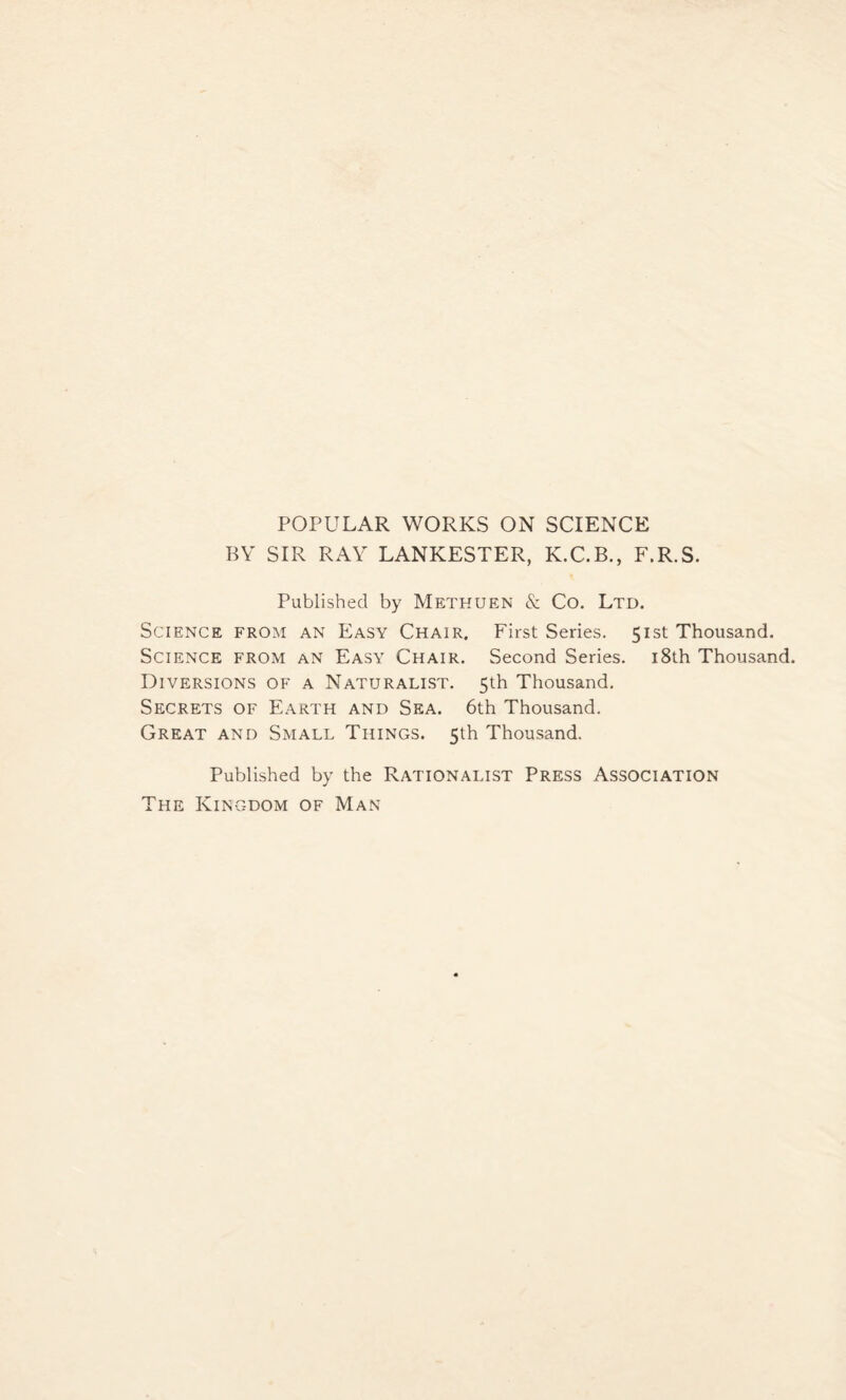 POPULAR WORKS ON SCIENCE BY SIR RAY LANKESTER, K.C.B., F.R.S. Published by Methuen & Co. Ltd. Science from an Easy Chair. First Series. 51st Thousand. Science from an Easy Chair. Second Series. 18th Thousand. Diversions of a Naturalist. 5th Thousand. Secrets of Earth and Sea. 6th Thousand. Great and Small Things. 5th Thousand. Published by the Rationalist Press Association The Kingdom of Man