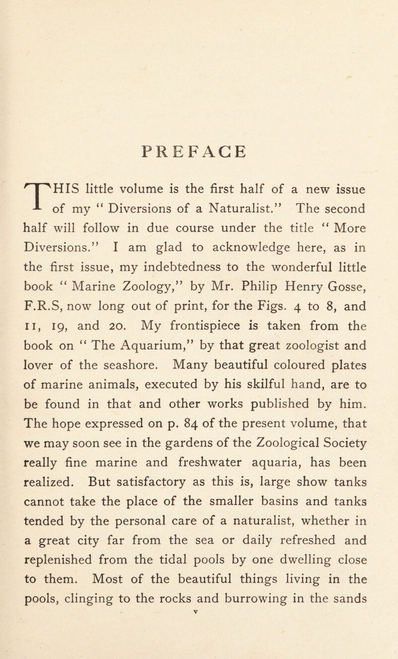 PREFACE THIS little volume is the first half of a new issue of my “ Diversions of a Naturalist.” The second half will follow in due course under the title “ More Diversions.” I am glad to acknowledge here, as in the first issue, my indebtedness to the wonderful little book “ Marine Zoology,” by Mr. Philip Henry Gosse, F.R.S, now long out of print, for the Figs. 4 to 8, and 11, 19, and 20. My frontispiece is taken from the book on “ The Aquarium,” by that great zoologist and lover of the seashore. Many beautiful coloured plates of marine animals, executed by his skilful hand, are to be found in that and other works published by him. The hope expressed on p. 84 of the present volume, that we may soon see in the gardens of the Zoological Society really fine marine and freshwater aquaria, has been realized. But satisfactory as this is, large show tanks cannot take the place of the smaller basins and tanks tended by the personal care of a naturalist, whether in a great city far from the sea or daily refreshed and replenished from the tidal pools by one dwelling close to them. Most of the beautiful things living in the pools, clinging to the rocks and burrowing in the sands