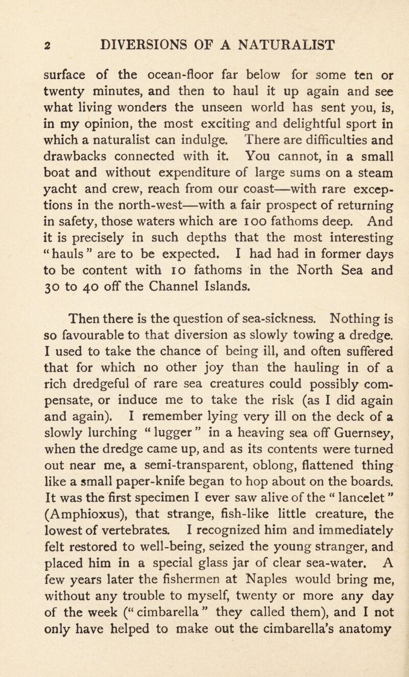 surface of the ocean-floor far below for some ten or twenty minutes, and then to haul it up again and see what living wonders the unseen world has sent you, is, in my opinion, the most exciting and delightful sport in which a naturalist can indulge. There are difficulties and drawbacks connected with it. You cannot, in a small boat and without expenditure of large sums on a steam yacht and crew, reach from our coast—with rare excep- tions in the north-west—with a fair prospect of returning in safety, those waters which are ioo fathoms deep. And it is precisely in such depths that the most interesting “ hauls ” are to be expected. I had had in former days to be content with io fathoms in the North Sea and 30 to 40 off the Channel Islands. Then there is the question of sea-sickness. Nothing is so favourable to that diversion as slowly towing a dredge. I used to take the chance of being ill, and often suffered that for which no other joy than the hauling in of a rich dredgeful of rare sea creatures could possibly com- pensate, or induce me to take the risk (as I did again and again). I remember lying very ill on the deck of a slowly lurching “ lugger ” in a heaving sea off Guernsey, when the dredge came up, and as its contents were turned out near me, a semi-transparent, oblong, flattened thing like a small paper-knife began to hop about on the boards. It was the first specimen I ever saw alive of the “ lancelet ” (Amphioxus), that strange, fish-like little creature, the lowest of vertebrates. I recognized him and immediately felt restored to well-being, seized the young stranger, and placed him in a special glass jar of clear sea-water. A few years later the fishermen at Naples would bring me, without any trouble to myself, twenty or more any day of the week (“ cimbarella ” they called them), and I not only have helped to make out the cimbarella’s anatomy