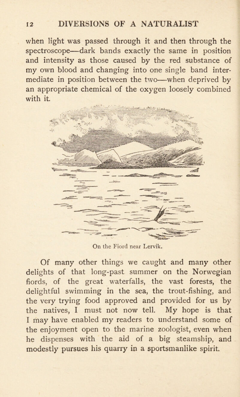 when light was passed through it and then through the spectroscope—dark bands exactly the same in position and intensity as those caused by the red substance of my own blood and changing into one single band inter- mediate in position between the two—-when deprived by an appropriate chemical of the oxygen loosely combined with it. On the Fiord near Lervik. Of many other things we caught and many other delights of that long-past summer on the Norwegian fiords, of the great waterfalls, the vast forests, the delightful swimming in the sea, the trout-fishing, and the very trying food approved and provided for us by the natives, I must not now tell. My hope is that I may have enabled my readers to understand some of the enjoyment open to the marine zoologist, even when he dispenses with the aid of a big steamship, and modestly pursues his quarry in a sportsmanlike spirit.