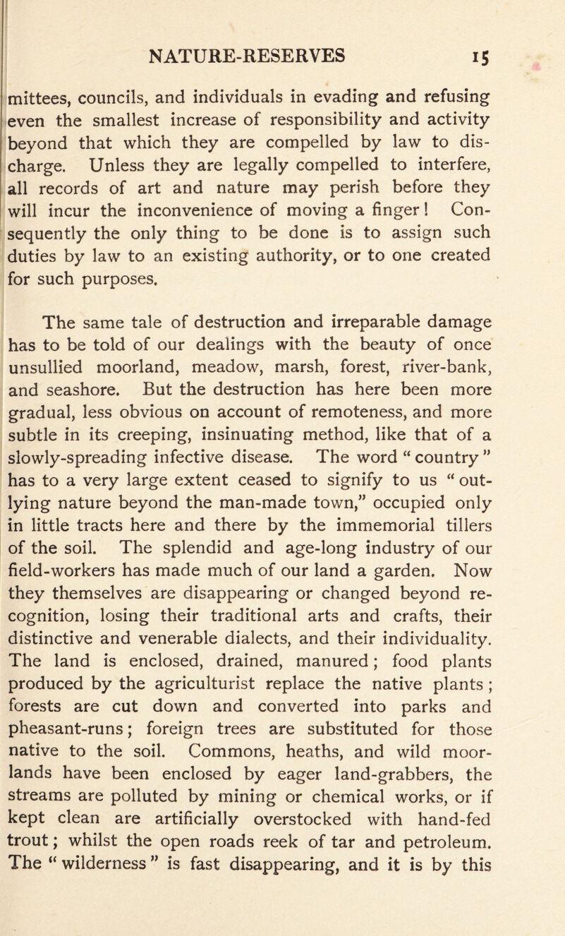 mittees, councils, and individuals in evading and refusing even the smallest increase of responsibility and activity beyond that which they are compelled by law to dis- charge. Unless they are legally compelled to interfere, all records of art and nature may perish before they will incur the inconvenience of moving a finger! Con- sequently the only thing to be done is to assign such duties by law to an existing authority, or to one created for such purposes. The same tale of destruction and irreparable damage has to be told of our dealings with the beauty of once unsullied moorland, meadow, marsh, forest, river-bank, and seashore. But the destruction has here been more gradual, less obvious on account of remoteness, and more subtle in its creeping, insinuating method, like that of a slowly-spreading infective disease. The word “ country ” has to a very large extent ceased to signify to us “ out- lying nature beyond the man-made town,” occupied only in little tracts here and there by the immemorial tillers of the soil. The splendid and age-long industry of our field-workers has made much of our land a garden. Now they themselves are disappearing or changed beyond re- cognition, losing their traditional arts and crafts, their distinctive and venerable dialects, and their individuality. The land is enclosed, drained, manured; food plants produced by the agriculturist replace the native plants ; forests are cut down and converted into parks and pheasant-runs; foreign trees are substituted for those native to the soil. Commons, heaths, and wild moor- lands have been enclosed by eager land-grabbers, the streams are polluted by mining or chemical works, or if kept clean are artificially overstocked with hand-fed trout; whilst the open roads reek of tar and petroleum. The “ wilderness ” is fast disappearing, and it is by this