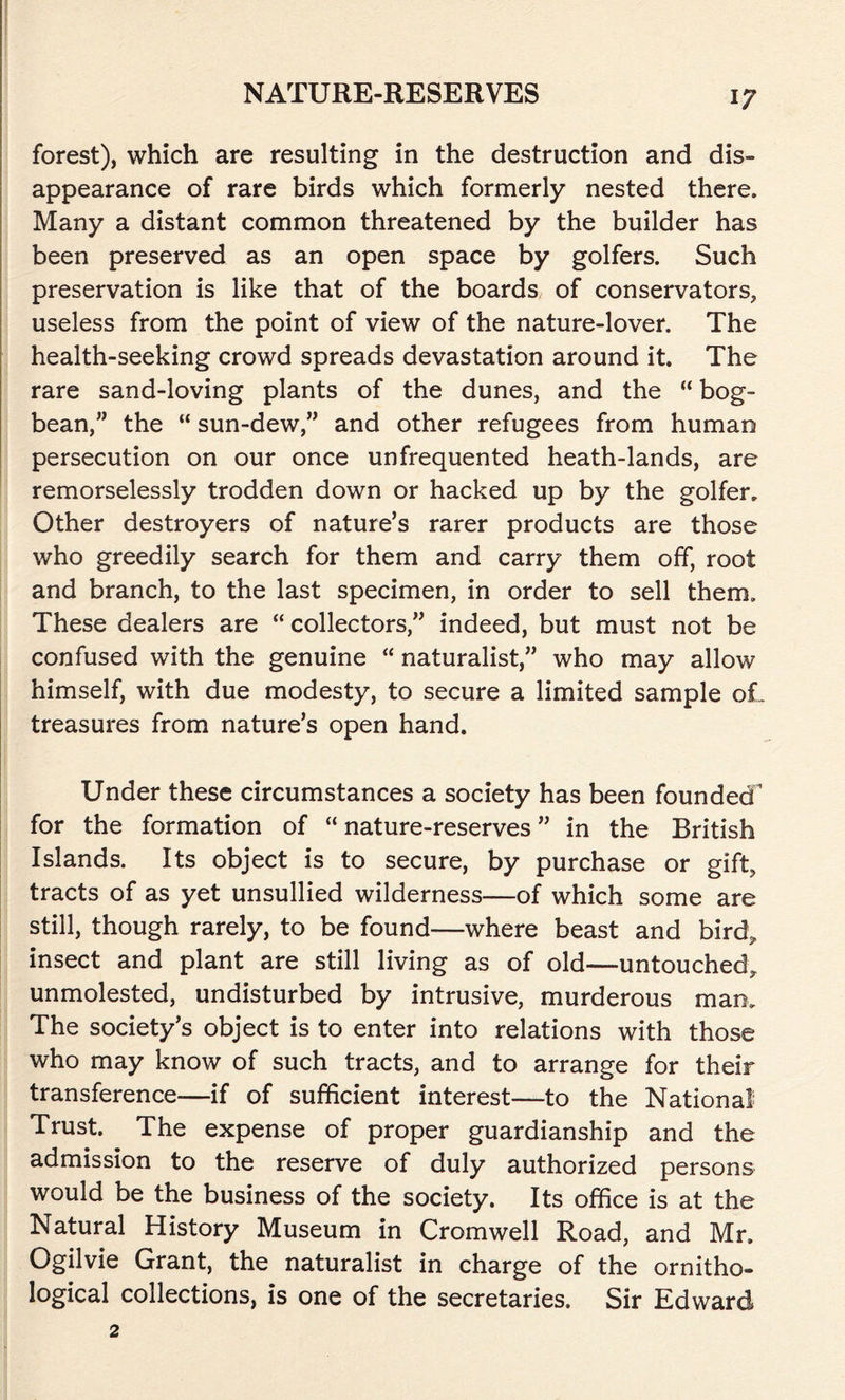 forest), which are resulting in the destruction and dis- appearance of rare birds which formerly nested there. Many a distant common threatened by the builder has been preserved as an open space by golfers. Such preservation is like that of the boards of conservators, useless from the point of view of the nature-lover. The health-seeking crowd spreads devastation around it. The rare sand-loving plants of the dunes, and the “ bog- bean,” the “ sun-dew,” and other refugees from human persecution on our once unfrequented heath-lands, are remorselessly trodden down or hacked up by the golfer. Other destroyers of nature’s rarer products are those who greedily search for them and carry them off, root and branch, to the last specimen, in order to sell them. These dealers are “ collectors,” indeed, but must not be confused with the genuine “ naturalist,” who may allow himself, with due modesty, to secure a limited sample oL treasures from nature’s open hand. Under these circumstances a society has been founded for the formation of “ nature-reserves ” in the British Islands. Its object is to secure, by purchase or gift, tracts of as yet unsullied wilderness—of which some are still, though rarely, to be found—where beast and bird,, insect and plant are still living as of old—untouched, unmolested, undisturbed by intrusive, murderous man. The society’s object is to enter into relations with those who may know of such tracts, and to arrange for their transference-—if of sufficient interest—to the National Trust. The expense of proper guardianship and the admission to the reserve of duly authorized persons would be the business of the society. Its office is at the Natural History Museum in Cromwell Road, and Mr. Ogilvie Grant, the naturalist in charge of the ornitho- logical collections, is one of the secretaries. Sir Edward 2