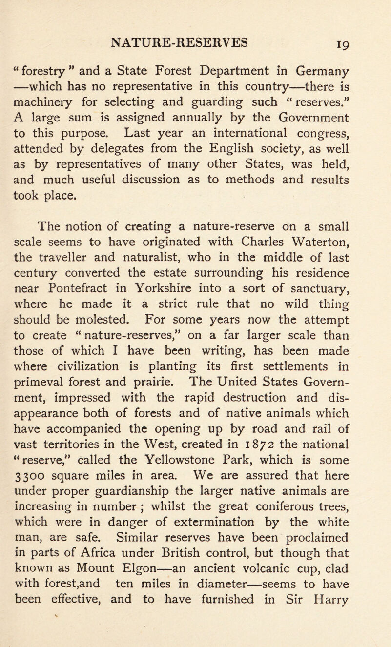 “ forestry ” and a State Forest Department in Germany —-which has no representative in this country—there is machinery for selecting and guarding such “ reserves.” A large sum is assigned annually by the Government to this purpose. Last year an international congress, attended by delegates from the English society, as well as by representatives of many other States, was held, and much useful discussion as to methods and results took place. The notion of creating a nature-reserve on a small scale seems to have originated with Charles Waterton, the traveller and naturalist, who in the middle of last century converted the estate surrounding his residence near Pontefract in Yorkshire into a sort of sanctuary, where he made it a strict rule that no wild thing should be molested. For some years now the attempt to create “ nature-reserves,” on a far larger scale than those of which I have been writing, has been made where civilization is planting its first settlements in primeval forest and prairie. The United States Govern- ment, impressed with the rapid destruction and dis- appearance both of forests and of native animals which have accompanied the opening up by road and rail of vast territories in the West, created in 1872 the national “reserve,” called the Yellowstone Park, which is some 3300 square miles in area. We are assured that here under proper guardianship the larger native animals are increasing in number ; whilst the great coniferous trees, which were in danger of extermination by the white man, are safe. Similar reserves have been proclaimed in parts of Africa under British control, but though that known as Mount Elgon—an ancient volcanic cup, clad with forest,and ten miles in diameter—seems to have been effective, and to have furnished in Sir Harry