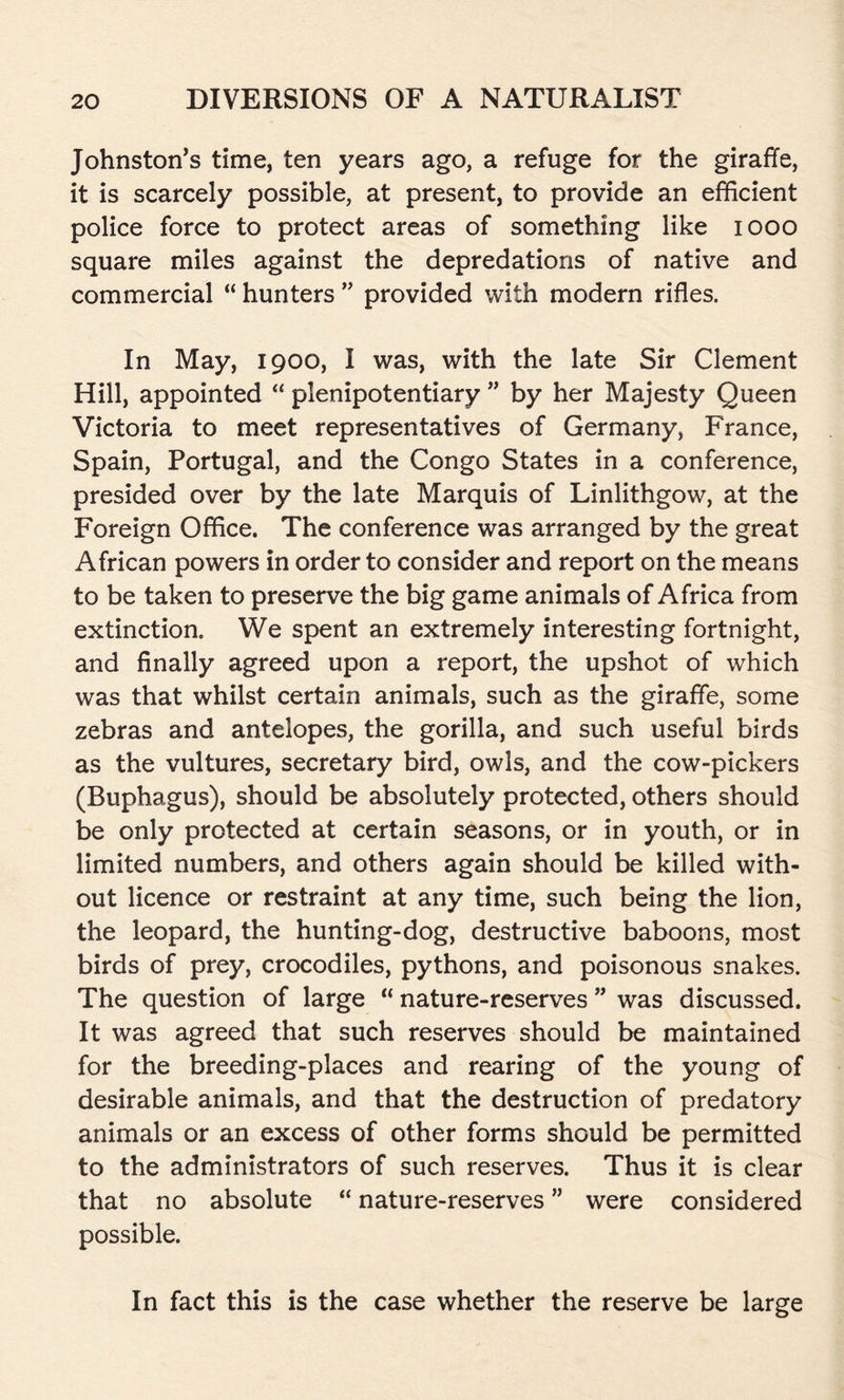 Johnston’s time, ten years ago, a refuge for the giraffe, it is scarcely possible, at present, to provide an efficient police force to protect areas of something like 1000 square miles against the depredations of native and commercial “ hunters ” provided with modern rifles. In May, 1900, I was, with the late Sir Clement Hill, appointed “ plenipotentiary ” by her Majesty Queen Victoria to meet representatives of Germany, France, Spain, Portugal, and the Congo States in a conference, presided over by the late Marquis of Linlithgow, at the Foreign Office. The conference was arranged by the great African powers in order to consider and report on the means to be taken to preserve the big game animals of Africa from extinction. We spent an extremely interesting fortnight, and finally agreed upon a report, the upshot of which was that whilst certain animals, such as the giraffe, some zebras and antelopes, the gorilla, and such useful birds as the vultures, secretary bird, owls, and the cow-pickers (Buphagus), should be absolutely protected, others should be only protected at certain seasons, or in youth, or in limited numbers, and others again should be killed with- out licence or restraint at any time, such being the lion, the leopard, the hunting-dog, destructive baboons, most birds of prey, crocodiles, pythons, and poisonous snakes. The question of large “ nature-reserves ” was discussed. It was agreed that such reserves should be maintained for the breeding-places and rearing of the young of desirable animals, and that the destruction of predatory animals or an excess of other forms should be permitted to the administrators of such reserves. Thus it is clear that no absolute “ nature-reserves ” were considered possible. In fact this is the case whether the reserve be large