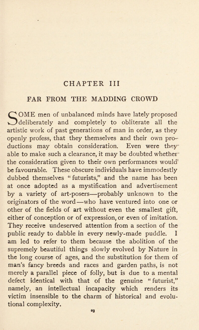 FAR FROM THE MADDING CROWD SOME men of unbalanced minds have lately proposed deliberately and completely to obliterate all the artistic work of past generations of man in order, as they openly profess, that they themselves and their own pro- ductions may obtain consideration. Even were they able to make such a clearance, it may be doubted whether ' the consideration given to their own performances would’ be favourable. These obscure individuals have immodestly dubbed themselves “ futurists,” and the name has been at once adopted as a mystification and advertisement by a variety of art-posers—probably unknown to the originators of the word—who have ventured into one or other of the fields of art without even the smallest gift, either of conception or of expression, or even of imitation. They receive undeserved attention from a section of the public ready to dabble in every newly-made puddle. I am led to refer to them because the abolition of the supremely beautiful things slowly evolved by Nature in the long course of ages, and the substitution for them of man’s fancy breeds and races and garden paths, is not merely a parallel piece of folly, but is due to a mental defect identical with that of the genuine “ futurist,” namely, an intellectual incapacity which renders its victim insensible to the charm of historical and evolu- tional complexity. *3