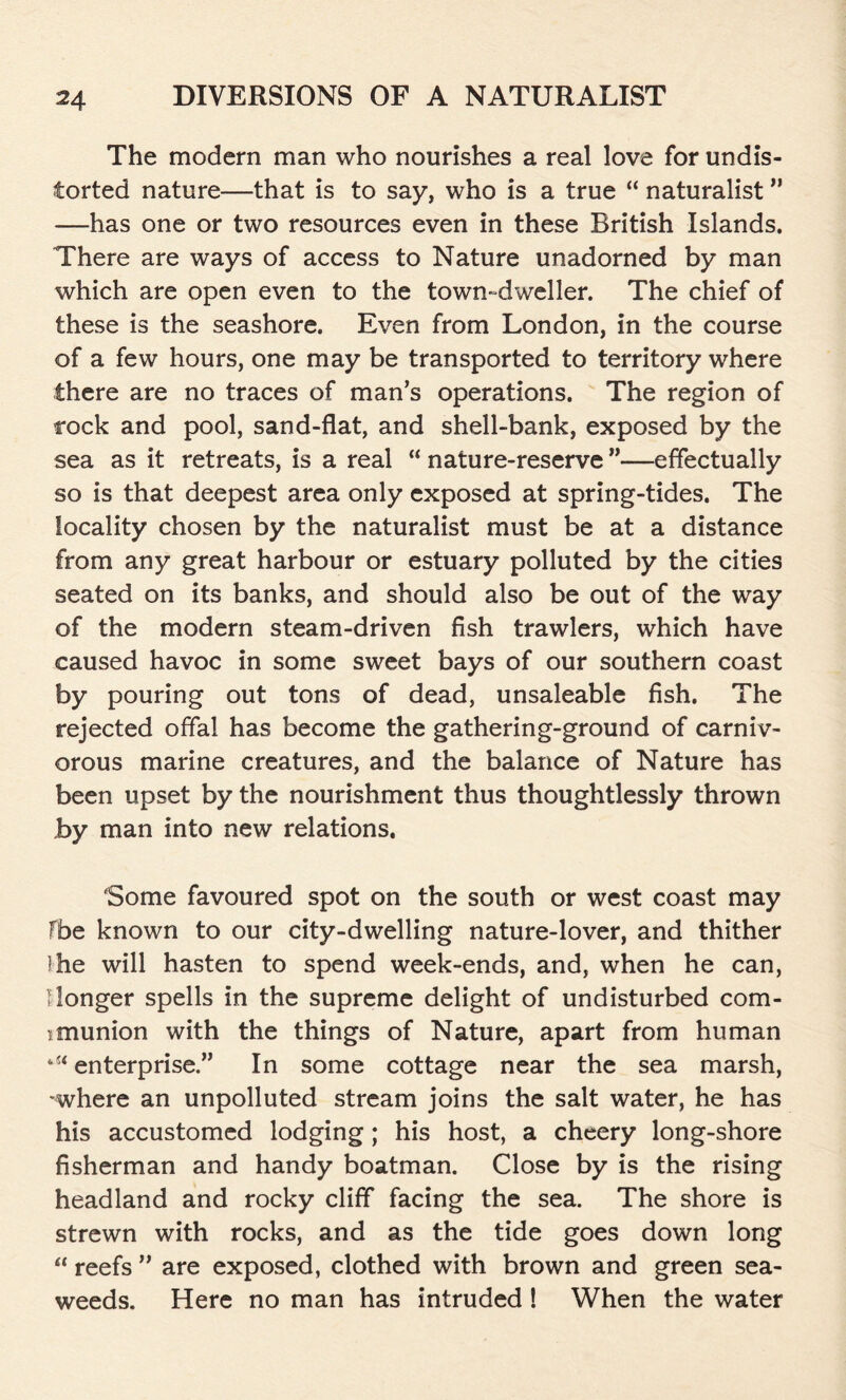 The modern man who nourishes a real love for undis- torted nature—that is to say, who is a true “ naturalist ” —has one or two resources even in these British Islands. There are ways of access to Nature unadorned by man which are open even to the town-dweller. The chief of these is the seashore. Even from London, in the course of a few hours, one may be transported to territory where there are no traces of man’s operations. The region of cock and pool, sand-flat, and shell-bank, exposed by the sea as it retreats, is a real “ nature-reserve ”—effectually so is that deepest area only exposed at spring-tides. The locality chosen by the naturalist must be at a distance from any great harbour or estuary polluted by the cities seated on its banks, and should also be out of the way of the modern steam-driven fish trawlers, which have caused havoc in some sweet bays of our southern coast by pouring out tons of dead, unsaleable fish. The rejected offal has become the gathering-ground of carniv- orous marine creatures, and the balance of Nature has been upset by the nourishment thus thoughtlessly thrown by man into new relations. Some favoured spot on the south or west coast may fbe known to our city-dwelling nature-lover, and thither )he will hasten to spend week-ends, and, when he can, I longer spells in the supreme delight of undisturbed com- imunion with the things of Nature, apart from human 4if enterprise.” In some cottage near the sea marsh, -where an unpolluted stream joins the salt water, he has his accustomed lodging; his host, a cheery long-shore fisherman and handy boatman. Close by is the rising headland and rocky cliff facing the sea. The shore is strewn with rocks, and as the tide goes down long “ reefs ” are exposed, clothed with brown and green sea- weeds. Here no man has intruded ! When the water