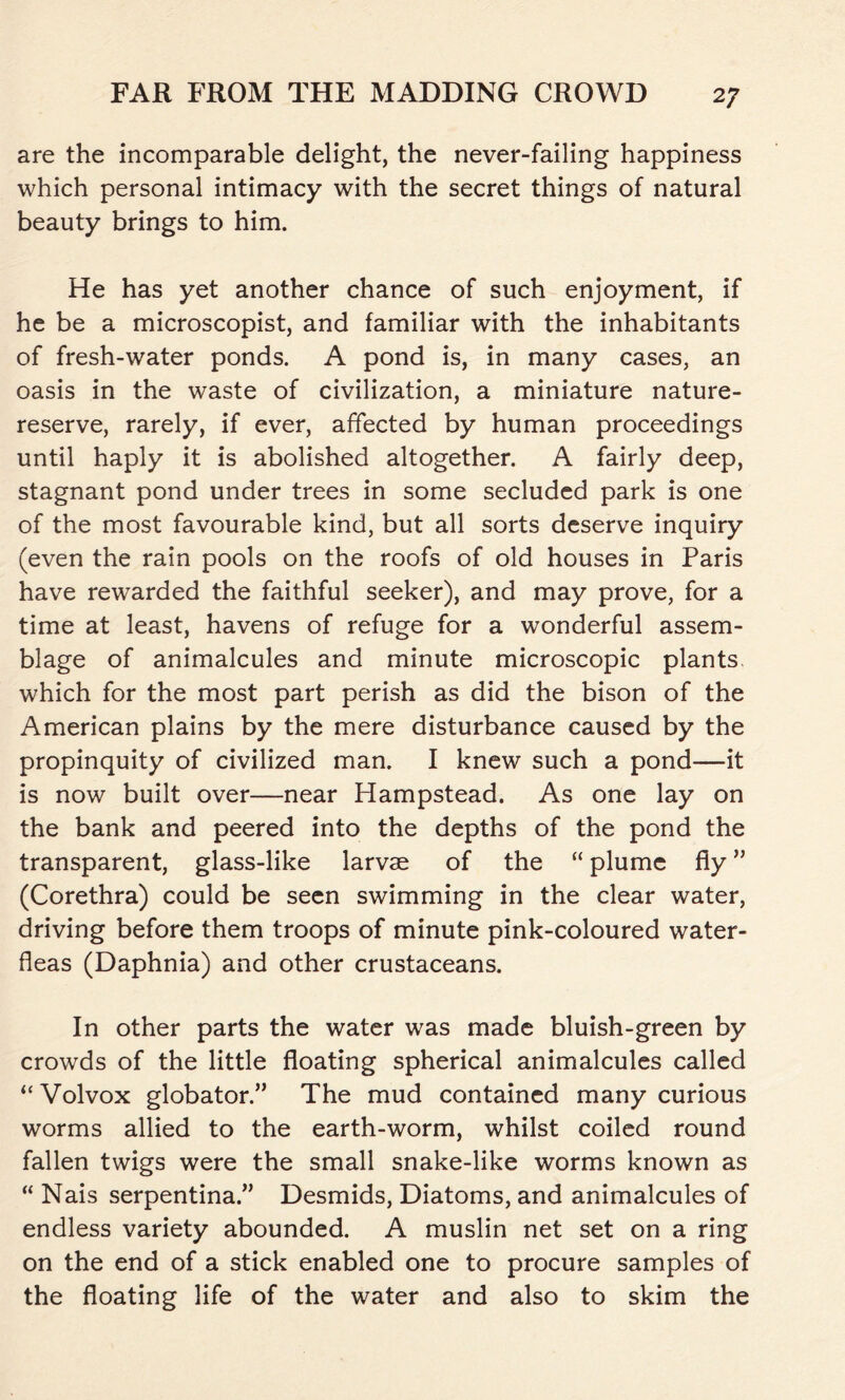 are the incomparable delight, the never-failing happiness which personal intimacy with the secret things of natural beauty brings to him. He has yet another chance of such enjoyment, if he be a microscopist, and familiar with the inhabitants of fresh-water ponds. A pond is, in many cases, an oasis in the waste of civilization, a miniature nature- reserve, rarely, if ever, affected by human proceedings until haply it is abolished altogether. A fairly deep, stagnant pond under trees in some secluded park is one of the most favourable kind, but all sorts deserve inquiry (even the rain pools on the roofs of old houses in Paris have rewarded the faithful seeker), and may prove, for a time at least, havens of refuge for a wonderful assem- blage of animalcules and minute microscopic plants which for the most part perish as did the bison of the American plains by the mere disturbance caused by the propinquity of civilized man. I knew such a pond—it is now built over—near Hampstead. As one lay on the bank and peered into the depths of the pond the transparent, glass-like larvae of the “ plume fly ” (Corethra) could be seen swimming in the clear water, driving before them troops of minute pink-coloured water- fleas (Daphnia) and other crustaceans. In other parts the water was made bluish-green by crowds of the little floating spherical animalcules called “ Volvox globator.” The mud contained many curious worms allied to the earth-worm, whilst coiled round fallen twigs were the small snake-like worms known as “ Nais serpentina” Desmids, Diatoms, and animalcules of endless variety abounded. A muslin net set on a ring on the end of a stick enabled one to procure samples of the floating life of the water and also to skim the