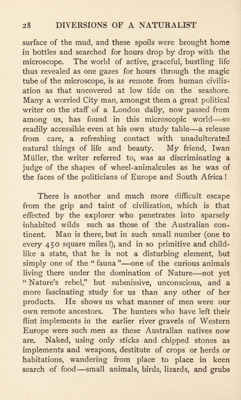 surface of the mud, and these spoils were brought home in bottles and searched for hours drop by drop with the microscope. The world of active, graceful, bustling life thus revealed as one gazes for hours through the magic tube of the microscope, is as remote from human civiliz- ation as that uncovered at low tide on the seashore. Many a worried City man, amongst them a great political writer on the staff of a London daily, now passed from among us, has found in this microscopic world—so readily accessible even at his own study table—a release from care, a refreshing contact with unadulterated natural things of life and beauty. My friend, Iwan Muller, the writer referred to, was as discriminating a judge of the shapes of wheel-animalcules as he was of the faces of the politicians of Europe and South Africa! There is another and much more difficult escape from the grip and taint of civilization, which is that effected by the explorer who penetrates into sparsely inhabited wilds such as those of the Australian con- tinent. Man is there, but in such small number (one to every 450 square miles!), and in so primitive and child- like a state, that he is not a disturbing element, but simply one of the “ fauna ”—one of the curious animals living there under the domination of Nature—not yet “ Nature’s rebel,” but submissive, unconscious, and a more fascinating study for us than any other of her products. He shows us what manner of men were our own remote ancestors. The hunters who have left their flint implements in the earlier river gravels of Western Europe were such men as these Australian natives now are. Naked, using only sticks and chipped stones as implements and weapons, destitute of crops or herds or habitations, wandering from place to place in keen search of food—small animals, birds, lizards, and grubs