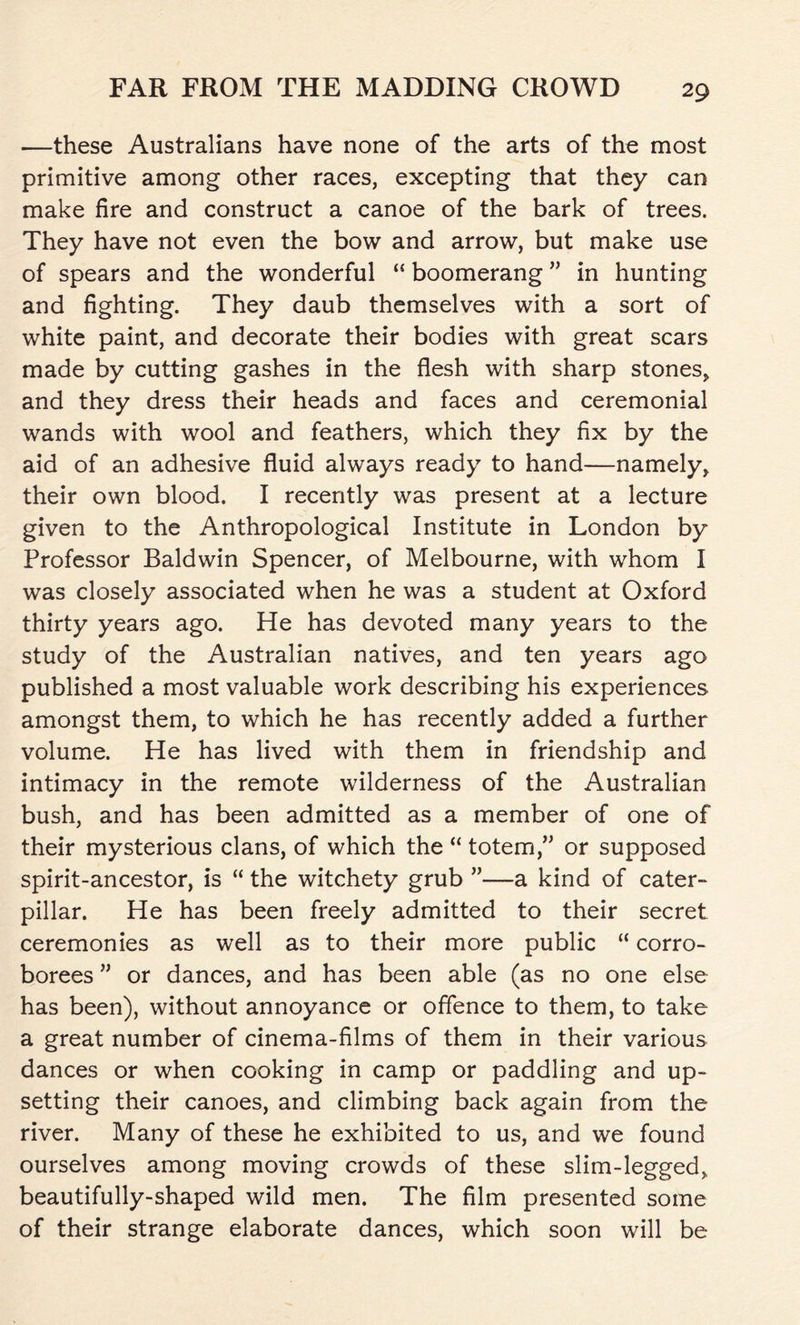 —these Australians have none of the arts of the most primitive among other races, excepting that they can make fire and construct a canoe of the bark of trees. They have not even the bow and arrow, but make use of spears and the wonderful “ boomerang ” in hunting and fighting. They daub themselves with a sort of white paint, and decorate their bodies with great scars made by cutting gashes in the flesh with sharp stones, and they dress their heads and faces and ceremonial wands with wool and feathers, which they fix by the aid of an adhesive fluid always ready to hand—namely, their own blood. I recently was present at a lecture given to the Anthropological Institute in London by Professor Baldwin Spencer, of Melbourne, with whom I was closely associated when he was a student at Oxford thirty years ago. He has devoted many years to the study of the Australian natives, and ten years ago published a most valuable work describing his experiences amongst them, to which he has recently added a further volume. He has lived with them in friendship and intimacy in the remote wilderness of the Australian bush, and has been admitted as a member of one of their mysterious clans, of which the “ totem,” or supposed spirit-ancestor, is “ the witchety grub ”—a kind of cater- pillar. He has been freely admitted to their secret ceremonies as well as to their more public “ corro- borees ” or dances, and has been able (as no one else has been), without annoyance or offence to them, to take a great number of cinema-films of them in their various dances or when cooking in camp or paddling and up- setting their canoes, and climbing back again from the river. Many of these he exhibited to us, and we found ourselves among moving crowds of these slim-legged, beautifully-shaped wild men. The film presented some of their strange elaborate dances, which soon will be