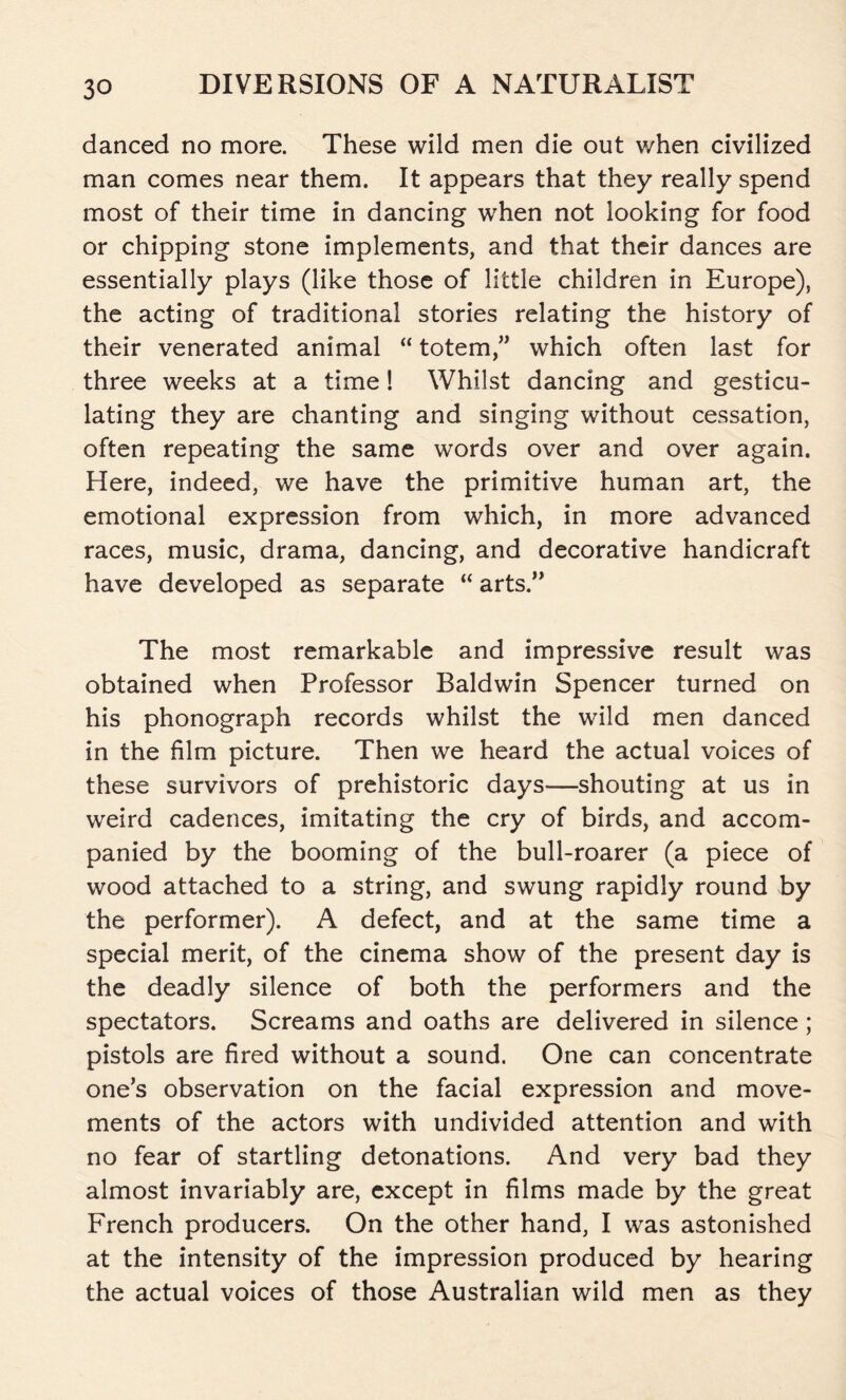 danced no more. These wild men die out v/hen civilized man comes near them. It appears that they really spend most of their time in dancing when not looking for food or chipping stone implements, and that their dances are essentially plays (like those of little children in Europe), the acting of traditional stories relating the history of their venerated animal “ totem,” which often last for three weeks at a time! Whilst dancing and gesticu- lating they are chanting and singing without cessation, often repeating the same words over and over again. Here, indeed, we have the primitive human art, the emotional expression from which, in more advanced races, music, drama, dancing, and decorative handicraft have developed as separate “ arts.” The most remarkable and impressive result was obtained when Professor Baldwin Spencer turned on his phonograph records whilst the wild men danced in the film picture. Then we heard the actual voices of these survivors of prehistoric days—shouting at us in weird cadences, imitating the cry of birds, and accom- panied by the booming of the bull-roarer (a piece of wood attached to a string, and swung rapidly round by the performer). A defect, and at the same time a special merit, of the cinema show of the present day is the deadly silence of both the performers and the spectators. Screams and oaths are delivered in silence; pistols are fired without a sound. One can concentrate one’s observation on the facial expression and move- ments of the actors with undivided attention and with no fear of startling detonations. And very bad they almost invariably are, except in films made by the great French producers. On the other hand, I was astonished at the intensity of the impression produced by hearing the actual voices of those Australian wild men as they