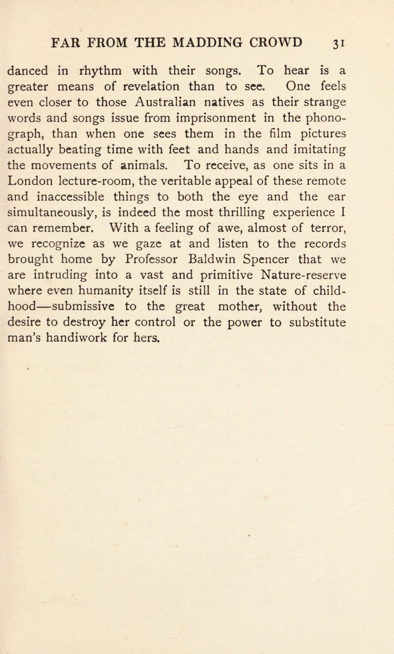 danced in rhythm with their songs. To hear is a greater means of revelation than to see. One feels even closer to those Australian natives as their strange words and songs issue from imprisonment in the phono- graph, than when one sees them in the film pictures actually beating time with feet and hands and imitating the movements of animals. To receive, as one sits in a London lecture-room, the veritable appeal of these remote and inaccessible things to both the eye and the ear simultaneously, is indeed the most thrilling experience I can remember. With a feeling of awe, almost of terror, we recognize as we gaze at and listen to the records brought home by Professor Baldwin Spencer that we are intruding into a vast and primitive Nature-reserve where even humanity itself is still in the state of child- hood—submissive to the great mother, without the desire to destroy her control or the power to substitute man’s handiwork for hers.