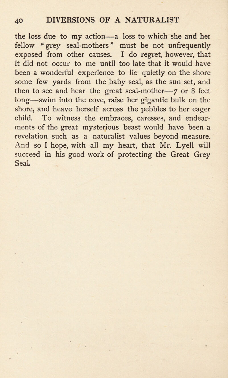 the loss due to my action—a loss to which she and her fellow “ grey seal-mothers ” must be not unfrequently exposed from other causes. I do regret, however, that it did not occur to me until too late that it would have been a wonderful experience to lie quietly on the shore some few yards from the baby seal, as the sun set, and then to see and hear the great seal-mother— 7 or 8 feet long—swim into the cove, raise her gigantic bulk on the shore, and heave herself across the pebbles to her eager child. To witness the embraces, caresses, and endear- ments of the great mysterious beast would have been a revelation such as a naturalist values beyond measure. And so I hope, with all my heart, that Mr. Lyell will succeed in his good work of protecting the Great Grey SeaL