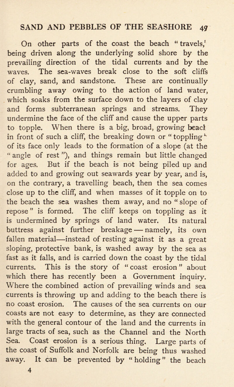 On other parts of the coast the beach “ travels/ being driven along the underlying solid shore by the prevailing direction of the tidal currents and by the waves. The sea-waves break close to the soft cliffs of clay, sand, and sandstone. These are continually crumbling away owing to the action of land water, which soaks from the surface down to the layers of clay and forms subterranean springs and streams. They undermine the face of the cliff and cause the upper parts to topple. When there is a big, broad, growing bead in front of such a cliff, the breaking down or “ toppling K of its face only leads to the formation of a slope (at the “ angle of rest ”), and things remain but little changed for ages. But if the beach is not being piled up and added to and growing out seawards year by year, and is, on the contrary, a travelling beach, then the sea comes close up to the cliff, and when masses of it topple on to the beach the sea washes them away, and no “ slope of repose ” is formed. The cliff keeps on toppling as it is undermined by springs of land water. Its natural buttress against further breakage -— namely, its own fallen material—instead of resting against it as a great sloping, protective bank, is washed away by the sea as fast as it falls, and is carried down the coast by the tidal currents. This is the story of “ coast erosion ” about which there has recently been a Government inquiry. Where the combined action of prevailing winds and sea currents is throwing up and adding to the beach there is no coast erosion. The causes of the sea currents on our coasts are not easy to determine, as they are connected with the general contour of the land and the currents in large tracts of sea, such as the Channel and the North Sea. Coast erosion is a serious thing. Large parts of the coast of Suffolk and Norfolk are being thus washed away. It can be prevented by “ holding ” the beach 4