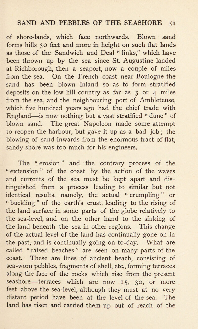 of shore-lands, which face northwards. Blown sand forms hills 30 feet and more in height on such flat lands as those of the Sandwich and Deal “ links,” which have been thrown up by the sea since St. Augustine landed at Richborough, then a seaport, now a couple of miles from the sea. On the French coast near Boulogne the sand has been blown inland so as to form stratified deposits on the low hill country as far as 3 or 4 miles from the sea, and the neighbouring port of Ambleteuse, which five hundred years ago had the chief trade with England—is now nothing but a vast stratified “ dune ” of blown sand. The great Napoleon made some attempt to reopen the harbour, but gave it up as a bad job; the blowing of sand inwards from the enormous tract of flat, sandy shore was too much for his engineers. The “ erosion ” and the contrary process of the “ extension ” of the coast by the action of the waves and currents of the sea must be kept apart and dis- tinguished from a process leading to similar but not identical results, namely, the actual “ crumpling ” or “buckling” of the earth’s crust, leading to the rising of the land surface in some parts of the globe relatively to the sea-level, and on the other hand to the sinking of the land beneath the sea in other regions. This change of the actual level of the land has continually gone on in the past, and is continually going on to-day. What are called “ raised beaches ” are seen on many parts of the coast. These are lines of ancient beach, consisting of sea-worn pebbles, fragments of shell, etc., forming terraces along the face of the rocks which rise from the present seashore—terraces which are now 15, 30, or more feet above the sea-level, although they must at no very distant period have been at the level of the sea. The land has risen and carried them up out of reach of the