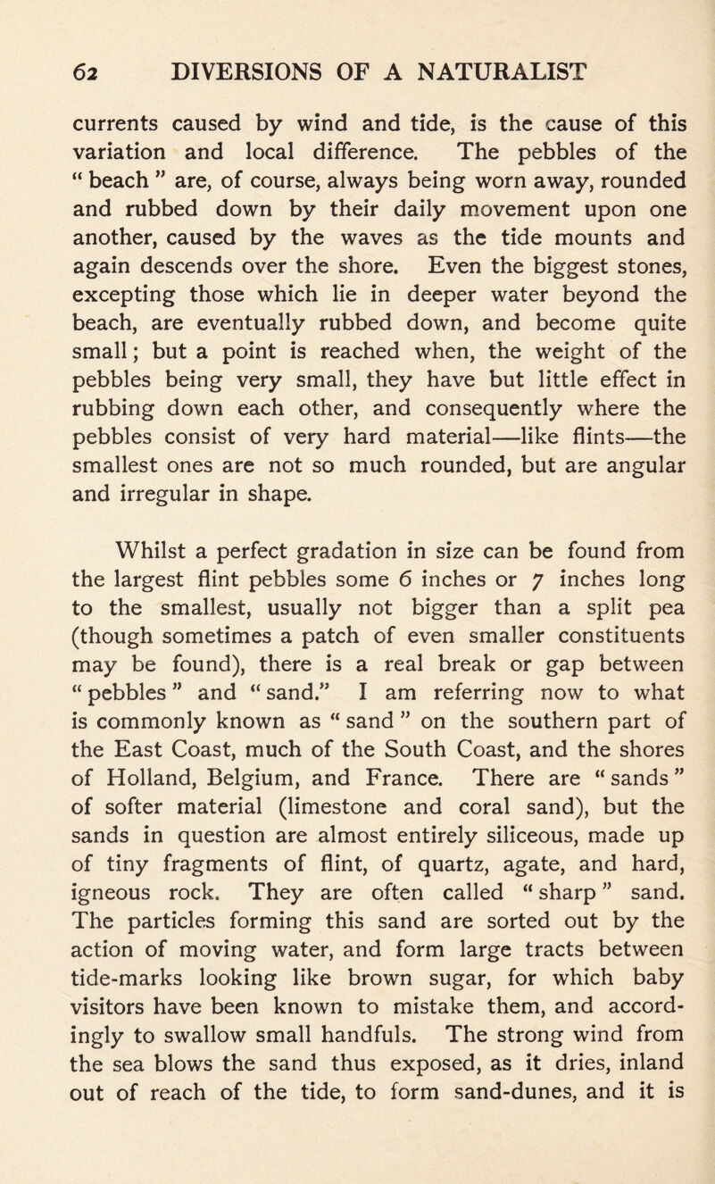 currents caused by wind and tide, is the cause of this variation and local difference. The pebbles of the “ beach ” are, of course, always being worn away, rounded and rubbed down by their daily movement upon one another, caused by the waves as the tide mounts and again descends over the shore. Even the biggest stones, excepting those which lie in deeper water beyond the beach, are eventually rubbed down, and become quite small; but a point is reached when, the weight of the pebbles being very small, they have but little effect in rubbing down each other, and consequently where the pebbles consist of very hard material—like flints—the smallest ones are not so much rounded, but are angular and irregular in shape. Whilst a perfect gradation in size can be found from the largest flint pebbles some 6 inches or 7 inches long to the smallest, usually not bigger than a split pea (though sometimes a patch of even smaller constituents may be found), there is a real break or gap between “ pebbles ” and “ sand.” I am referring now to what is commonly known as “ sand ” on the southern part of the East Coast, much of the South Coast, and the shores of Holland, Belgium, and France. There are “ sands ” of softer material (limestone and coral sand), but the sands in question are almost entirely siliceous, made up of tiny fragments of flint, of quartz, agate, and hard, igneous rock. They are often called “ sharp ” sand. The particles forming this sand are sorted out by the action of moving water, and form large tracts between tide-marks looking like brown sugar, for which baby visitors have been known to mistake them, and accord- ingly to swallow small handfuls. The strong wind from the sea blows the sand thus exposed, as it dries, inland out of reach of the tide, to form sand-dunes, and it is