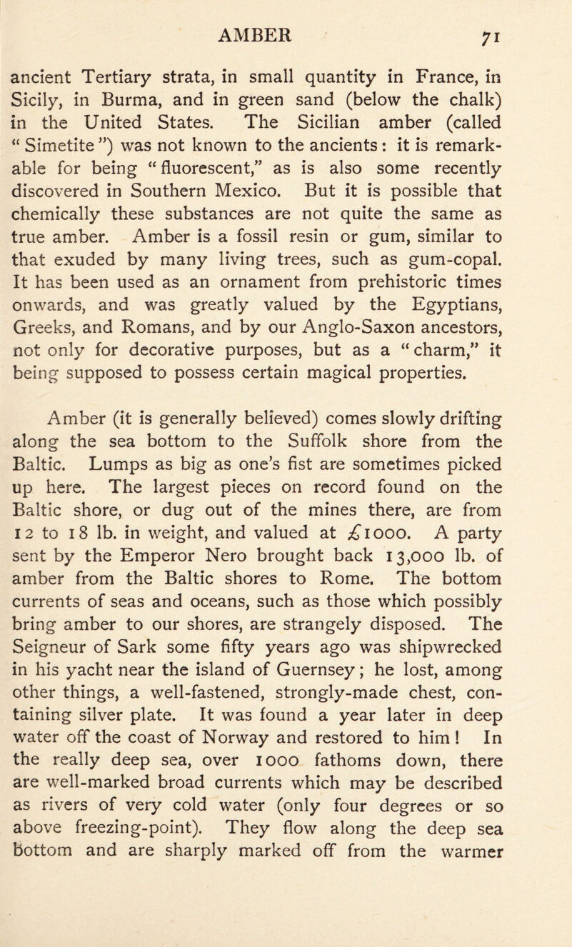 ancient Tertiary strata, in small quantity in France, in Sicily, in Burma, and in green sand (below the chalk) in the United States. The Sicilian amber (called “ Simetite ”) was not known to the ancients : it is remark- able for being “ fluorescent,” as is also some recently discovered in Southern Mexico. But it is possible that chemically these substances are not quite the same as true amber. Amber is a fossil resin or gum, similar to that exuded by many living trees, such as gum-copal. It has been used as an ornament from prehistoric times onwards, and was greatly valued by the Egyptians, Greeks, and Romans, and by our Anglo-Saxon ancestors, not only for decorative purposes, but as a “ charm,” it being supposed to possess certain magical properties. Amber (it is generally believed) comes slowly drifting along the sea bottom to the Suffolk shore from the Baltic. Lumps as big as one’s fist are sometimes picked up here. The largest pieces on record found on the Baltic shore, or dug out of the mines there, are from 12 to 18 lb. in weight, and valued at £1000. A party sent by the Emperor Nero brought back 13,000 lb. of amber from the Baltic shores to Rome. The bottom currents of seas and oceans, such as those which possibly bring amber to our shores, are strangely disposed. The Seigneur of Sark some fifty years ago was shipwrecked in his yacht near the island of Guernsey; he lost, among other things, a well-fastened, strongly-made chest, con- taining silver plate. It was found a year later in deep water off the coast of Norway and restored to him ! In the really deep sea, over 1000 fathoms down, there are well-marked broad currents which may be described as rivers of very cold water (only four degrees or so above freezing-point). They flow along the deep sea bottom and are sharply marked off from the warmer