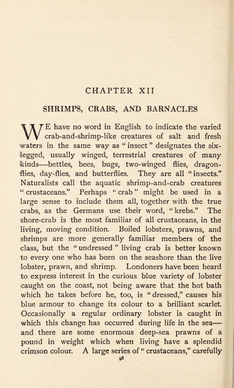 CHAPTER XII SHRIMPS., CRABS, AND BARNACLES E have no word in English to indicate the varied V V crab-and-shrimp-like creatures of salt and fresh waters in the same way as “ insect ” designates the six- iegged, usually winged, terrestrial creatures of many kinds—bettles, bees, bugs, two-winged flies, dragon- flies, day-flies, and butterflies. They are all “ insects.” Naturalists call the aquatic shrimp-and-crab creatures “ crustaceans.” Perhaps “ crab ” might be used in a large sense to include them all, together with the true crabs, as the Germans use their word, “ krebs.” The shore-crab is the most familiar of all crustaceans, in the living, moving condition. Boiled lobsters, prawns, and shrimps are more generally familiar members of the class, but the “ undressed ” living crab is better known to every one who has been on the seashore than the live lobster, prawn, and shrimp. Londoners have been heard to express interest in the curious blue variety of lobster caught on the coast, not being aware that the hot bath which he takes before he, too, is “ dressed,” causes his blue armour to change its colour to a brilliant scarlet. Occasionally a regular ordinary lobster is caught in which this change has occurred during life in the sea— and there are some enormous deep-sea prawns of a pound in weight which when living have a splendid crimson colour. A large series of “ crustaceans,” carefully ©8