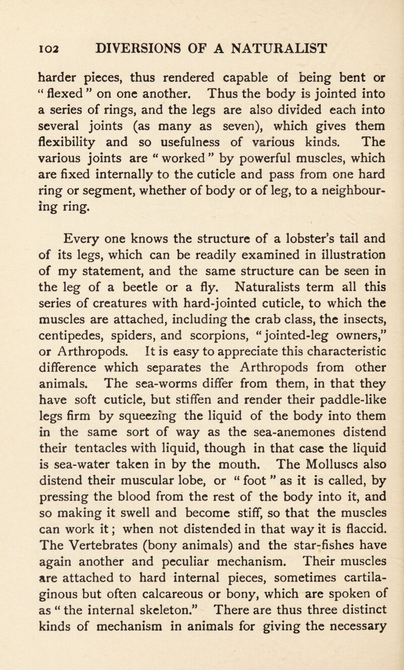 harder pieces, thus rendered capable of being bent or “ flexed ” on one another. Thus the body is jointed into a series of rings, and the legs are also divided each into several joints (as many as seven), which gives them flexibility and so usefulness of various kinds. The various joints are “ worked ” by powerful muscles, which are fixed internally to the cuticle and pass from one hard ring or segment, whether of body or of leg, to a neighbour- ing ring. Every one knows the structure of a lobster’s tail and of its legs, which can be readily examined in illustration of my statement, and the same structure can be seen in the leg of a beetle or a fly. Naturalists term all this series of creatures with hard-jointed cuticle, to which the muscles are attached, including the crab class, the insects, centipedes, spiders, and scorpions, “ jointed-leg owners,” or Arthropods. It is easy to appreciate this characteristic difference which separates the Arthropods from other animals. The sea-worms differ from them, in that they have soft cuticle, but stiffen and render their paddle-like legs firm by squeezing the liquid of the body into them in the same sort of way as the sea-anemones distend their tentacles with liquid, though in that case the liquid is sea-water taken in by the mouth. The Molluscs also distend their muscular lobe, or “ foot ” as it is called, by pressing the blood from the rest of the body into it, and so making it swell and become stiff, so that the muscles can work it; when not distended in that way it is flaccid. The Vertebrates (bony animals) and the star-fishes have again another and peculiar mechanism. Their muscles are attached to hard internal pieces, sometimes cartila- ginous but often calcareous or bony, which are spoken of as “ the internal skeleton.” There are thus three distinct kinds of mechanism in animals for giving the necessary