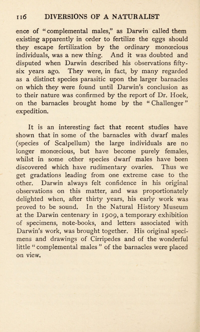 ence of “ complemental males,” as Darwin called them existing apparently in order to fertilize the eggs should they escape fertilization by the ordinary monoecious individuals, was a new thing. And it was doubted and disputed when Darwin described his observations fifty- six years ago. They were, in fact, by many regarded as a distinct species parasitic upon the larger barnacles on which they were found until Darwin’s conclusion as to their nature was confirmed by the report of Dr. Hoek, on the barnacles brought home by the “ Challenger ” expedition. It is an interesting fact that recent studies have shown that in some of the barnacles with dwarf males (species of Scalpellum) the large individuals are no longer monoecious, but have become purely females, whilst in some other species dwarf males have been discovered which have rudimentary ovaries. Thus we get gradations leading from one extreme case to the other. Darwin always felt confidence in his original observations on this matter, and was proportionately delighted when, after thirty years, his early work was proved to be sound. In the Natural History Museum at the Darwin centenary in 1909, a temporary exhibition of specimens, note-books, and letters associated with Darwin’s work, was brought together. His original speci- mens and drawings of Cirripedes and of the wonderful little “ complemental males ” of the barnacles were placed on view.