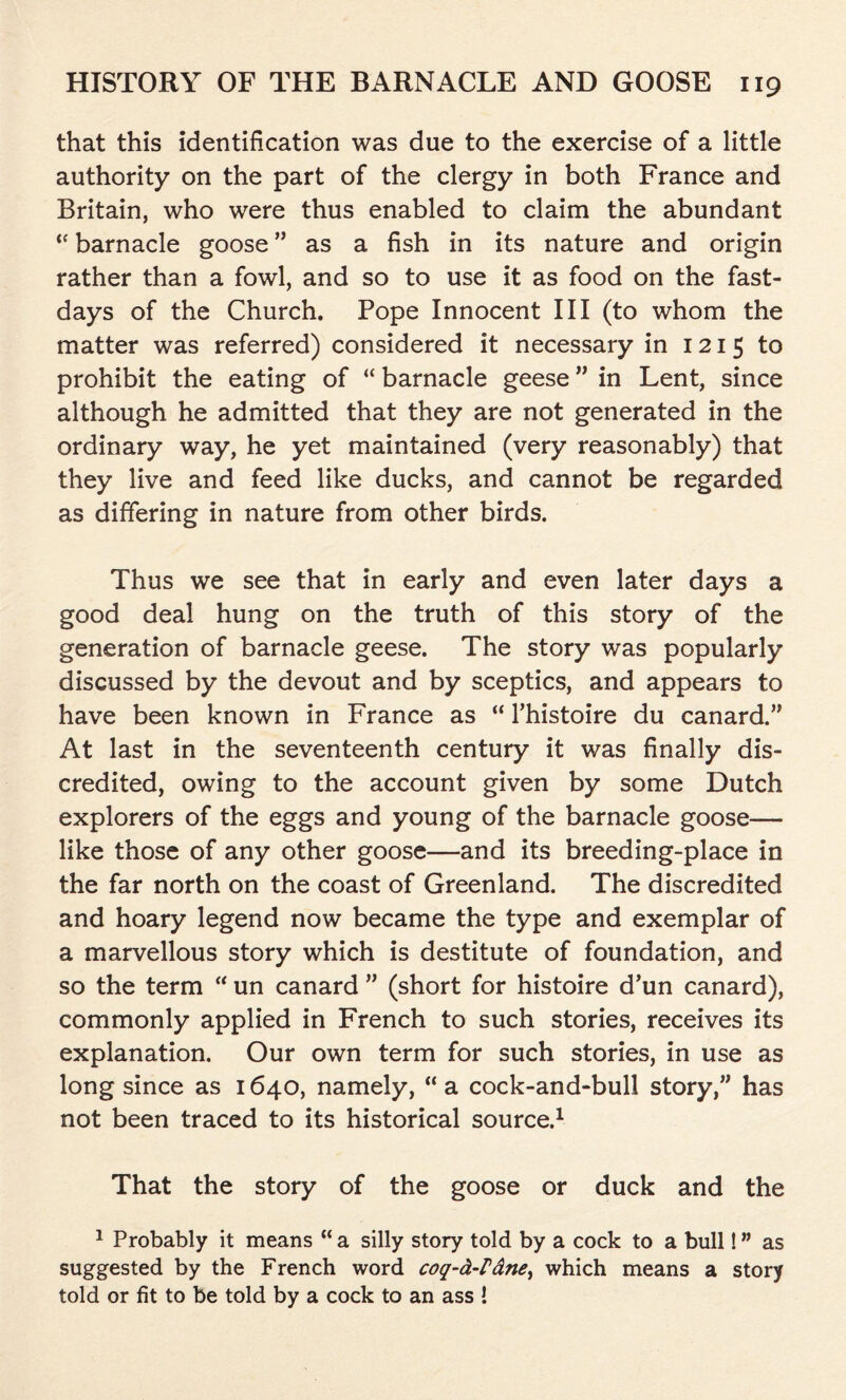 that this identification was due to the exercise of a little authority on the part of the clergy in both France and Britain, who were thus enabled to claim the abundant t( barnacle goose ” as a fish in its nature and origin rather than a fowl, and so to use it as food on the fast- days of the Church. Pope Innocent III (to whom the matter was referred) considered it necessary in 1215 to prohibit the eating of “ barnacle geese ” in Lent, since although he admitted that they are not generated in the ordinary way, he yet maintained (very reasonably) that they live and feed like ducks, and cannot be regarded as differing in nature from other birds. Thus we see that in early and even later days a good deal hung on the truth of this story of the generation of barnacle geese. The story was popularly discussed by the devout and by sceptics, and appears to have been known in France as “ l’histoire du canard.” At last in the seventeenth century it was finally dis- credited, owing to the account given by some Dutch explorers of the eggs and young of the barnacle goose— like those of any other goose—and its breeding-place in the far north on the coast of Greenland. The discredited and hoary legend now became the type and exemplar of a marvellous story which is destitute of foundation, and so the term “ un canard ” (short for histoire d’un canard), commonly applied in French to such stories, receives its explanation. Our own term for such stories, in use as long since as 1640, namely, “ a cock-and-bull story,” has not been traced to its historical source.1 That the story of the goose or duck and the 1 Probably it means “ a silly story told by a cock to a bull! ” as suggested by the French word coq-d-Pdne, which means a story told or fit to be told by a cock to an ass !